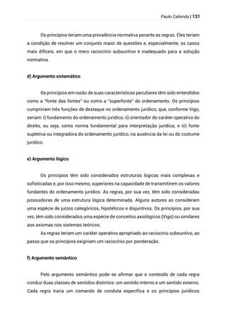Paulo Caliendo | 131
Os princípios teriam uma prevalência normativa perante as regras. Eles teriam
a condição de resolver um conjunto maior de questões e, especialmente, os casos
mais difíceis, em que o mero raciocínio subsuntivo é inadequado para a solução
normativa.
d) Argumento sistemático
Os princípios em razão de suas características peculiares têm sido entendidos
como a “fonte das fontes” ou como a “superfonte” do ordenamento. Os princípios
cumpririam três funções de destaque no ordenamento jurídico, que, conforme Vigo,
seriam: i) fundamento do ordenamento jurídico; ii) orientador do caráter operativo do
direito, ou seja, como norma fundamental para interpretação jurídica; e iii) fonte
supletiva ou integradora do ordenamento jurídico, na ausência da lei ou do costume
jurídico.
e) Argumento lógico
Os princípios têm sido considerados estruturas lógicas mais complexas e
sofisticadas e, por isso mesmo, superiores na capacidade de transmitirem os valores
fundantes do ordenamento jurídico. As regras, por sua vez, têm sido consideradas
possuidoras de uma estrutura lógica determinada. Alguns autores as consideram
uma espécie de juízos categóricos, hipotéticos e disjuntivos. Os princípios, por sua
vez, têm sido considerados uma espécie de conceitos axiológicos (Vigo) ou similares
aos axiomas nos sistemas teóricos.
As regras teriam um caráter operativo apropriado ao raciocínio subsuntivo, ao
passo que os princípios exigiriam um raciocínio por ponderação.
f) Argumento semântico
Pelo argumento semântico pode-se afirmar que o conteúdo de cada regra
conduz duas classes de sentidos distintos: um sentido interno e um sentido externo.
Cada regra traria um comando de conduta específica e os princípios jurídicos
 