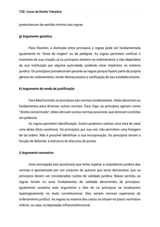 132 | Curso de Direito Tributário
preencheriam de sentido mínimo tais regras.
g) Argumento genético
Para Dworkin, a distinção entre princípios e regras pode ser fundamentada
igualmente no “teste de origem” ou de pedigree. As regras permitem verificar o
momento de sua criação, já os princípios existem no ordenamento e não dependem
da sua instituição por alguma autoridade, podendo estar implícitos no sistema
jurídico. Os princípios prevaleceriam perante as regras porque fazem parte da própria
gênese do ordenamento, sendo desnecessária a verificação de seu estabelecimento.
h) Argumento do modo de justificação
Para MacCormick, os princípios são normas fundamentais. Deles decorrem os
fundamentos para diversas outras normas. Para Vigo, os princípios agiriam como
“direito concentrado”, deles derivam outras normas possíveis, que estariam contidas
em potência.
As regras permitem identificação. Assim podemos realizar uma lista de cada
uma delas (lista canônica). Os princípios, por sua vez, não permitem uma listagem
de tal ordem. Não é possível identificar a sua incorporação. Os princípios teriam a
função de delimitar a estrutura do discurso do jurista.
i) Argumento normativo
Uma concepção pós-positivista que tenta superar a onipotência jurídica das
normas é apresentada por um conjunto de autores que tenta demonstrar que os
princípios devem ser considerados núcleo de validade jurídica. Nesse sentido, as
regras teriam os seus fundamentos de validade decorrentes de princípios.
Igualmente sustenta este argumento o fato de os princípios se localizarem
topologicamente no texto constitucional. Eles seriam normas superiores do
ordenamento jurídico. As regras na maioria dos casos se situam no plano normativo
inferior, ou seja, na legislação infraconstitucional.
 