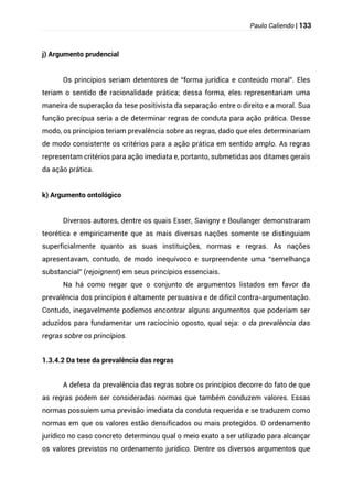 Paulo Caliendo | 133
j) Argumento prudencial
Os princípios seriam detentores de “forma jurídica e conteúdo moral”. Eles
teriam o sentido de racionalidade prática; dessa forma, eles representariam uma
maneira de superação da tese positivista da separação entre o direito e a moral. Sua
função precípua seria a de determinar regras de conduta para ação prática. Desse
modo, os princípios teriam prevalência sobre as regras, dado que eles determinariam
de modo consistente os critérios para a ação prática em sentido amplo. As regras
representam critérios para ação imediata e, portanto, submetidas aos ditames gerais
da ação prática.
k) Argumento ontológico
Diversos autores, dentre os quais Esser, Savigny e Boulanger demonstraram
teorética e empiricamente que as mais diversas nações somente se distinguiam
superficialmente quanto as suas instituições, normas e regras. As nações
apresentavam, contudo, de modo inequívoco e surpreendente uma “semelhança
substancial” (rejoignent) em seus princípios essenciais.
Na há como negar que o conjunto de argumentos listados em favor da
prevalência dos princípios é altamente persuasiva e de difícil contra-argumentação.
Contudo, inegavelmente podemos encontrar alguns argumentos que poderiam ser
aduzidos para fundamentar um raciocínio oposto, qual seja: o da prevalência das
regras sobre os princípios.
1.3.4.2 Da tese da prevalência das regras
A defesa da prevalência das regras sobre os princípios decorre do fato de que
as regras podem ser consideradas normas que também conduzem valores. Essas
normas possuíem uma previsão imediata da conduta requerida e se traduzem como
normas em que os valores estão densificados ou mais protegidos. O ordenamento
jurídico no caso concreto determinou qual o meio exato a ser utilizado para alcançar
os valores previstos no ordenamento jurídico. Dentre os diversos argumentos que
 