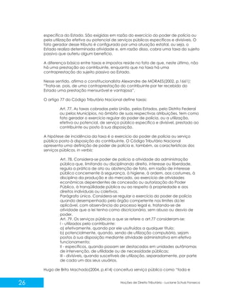 26 Noções de Direito Tributário - Luciane Schulz Fonseca
específica do Estado. São exigidas em razão do exercício do poder de polícia ou
pela utilização efetiva ou potencial de serviços públicos específicos e divisíveis. O
fato gerador desse tributo é configurado por uma atuação estatal, ou seja, o
Estado realiza determinada atividade e, em razão disso, cobra uma taxa do sujeito
passivo que auferiu algum benefício.
A diferença básica entre taxas e impostos reside no fato de que, neste último, não
há uma prestação ao contribuinte, enquanto que na taxa há uma
contraprestação do sujeito passivo ao Estado.
Nesse sentido, afirma o constitucionalista Alexandre de MORAES(2002, p.1661):
“Trata-se, pois, de uma contraprestação do contribuinte por ter recebido do
Estado uma prestação mensurável e vantajosa”.
O artigo 77 do Código Tributário Nacional define taxas:
Art. 77. As taxas cobradas pela União, pelos Estados, pelo Distrito Federal
ou pelos Municípios, no âmbito de suas respectivas atribuições, tem como
fato gerador o exercício regular do poder de polícia, ou a utilização,
efetiva ou potencial, de serviço público específico e divisível, prestado ao
contribuinte ou posto à sua disposição.
A hipótese de incidência da taxa é o exercício do poder de polícia ou serviço
público posto à disposição do contribuinte. O Código Tributário Nacional
apresenta uma definição de poder de polícia e, também, as características dos
serviços públicos, in verbis:
Art. 78. Considera-se poder de polícia a atividade da administração
pública que, limitando ou disciplinando direito, interesse ou liberdade,
regula a prática de ato ou abstenção de fato, em razão de interesse
público concernente à segurança, à higiene, à ordem, aos costumes, à
disciplina da produção e do mercado, ao exercício de atividades
econômicas dependentes de concessão ou autorização do Poder
Público, à tranqüilidade pública ou ao respeito à propriedade e aos
direitos individuais ou coletivos.
Parágrafo único. Considera-se regular o exercício do poder de polícia
quando desempenhado pelo órgão competente nos limites da lei
aplicável, com observância do processo legal e, tratando-se de
atividade que a lei tenha como discricionária, sem abuso ou desvio de
poder.
Art. 79. Os serviços públicos a que se refere o art.77 consideram-se:
I - utilizados pelo contribuinte:
a) efetivamente, quando por ele usufruídos a qualquer título;
b) potencialmente, quando, sendo de utilização compulsória, sejam
postos à sua disposição mediante atividade administrativa em efetivo
funcionamento;
II - específicos, quando possam ser destacados em unidades autônomas
de intervenção, de utilidade ou de necessidade públicas;
III - divisíveis, quando suscetíveis de utilização, separadamente, por parte
de cada um dos seus usuários.
Hugo de Brito Machado(2004, p.414) conceitua serviço público como “toda e
 