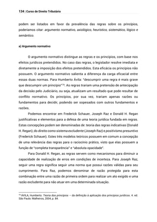 134 | Curso de Direito Tributário
podem ser listados em favor da prevalência das regras sobre os princípios,
poderíamos citar: argumento normativo, axiológico, heurístico, sistemático, lógico e
semântico.
a) Argumento normativo
O argumento normativo distingue as regras e os princípios, com base nos
efeitos jurídicos pretendidos. No caso das regras, o legislador resolve imediata e
diretamente a imposição dos efeitos pretendidos. Esta eficácia os princípios não
possuem. O argumento normativo salienta a diferença da carga eficacial entre
essas duas normas. Para Humberto Ávila: “descumprir uma regra é mais grave
que descumprir um princípio”74. As regras trariam uma pretensão de antecipação
da decisão pelo Judiciário, ou seja, atualizam um resultado que pode resultar de
conflito normativo. Os princípios, por sua vez, trariam apenas razões ou
fundamentos para decidir, podendo ser sopesados com outros fundamentos e
razões.
Podemos encontrar em Frederick Schauer, Joseph Raz e Donald H. Regan
justificativas e elementos para a defesa de uma teoria jurídica fundada em regras.
Estas concepções podem ser denominadas de: teoria das regras indicativas (Donald
H. Regan); do direito como sistema excludente (Joseph Raz) e positivismo presuntivo
(Frederick Schauer). Estes três modelos teóricos possuem em comum a concepção
de uma relevância das regras para o raciocínio prático, visto que elas possuem a
função de “completa transparência” e “absoluta opacidade”.
Para Donald H. Regan, as regras servem como mecanismos para diminuir a
capacidade de realização de erros em condições de incerteza. Para Joseph Raz,
seguir uma regra significa seguir uma norma que possui razões válidas para seu
cumprimento. Para Raz, podemos denominar de razão protegida para esta
combinação entre uma razão de primeira ordem para realizar um ato exigido e uma
razão excludente para não atuar em uma determinada situação.
74 ÁVILA, Humberto. Teoria dos princípios – da definição à aplicação dos princípios jurídicos. 4. ed.
São Paulo: Malheiros, 2004, p. 84.
 