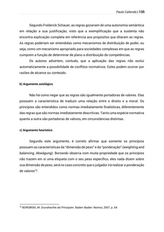 Paulo Caliendo | 135
Segundo Frederick Schauer, as regras gozariam de uma autonomia semântica
em relação a sua justificação, visto que a exemplificação que a sustenta não
encontra explicação completa em referência aos propósitos que ditaram as regras.
As regras poderiam ser entendidas como mecanismos de distribuição de poder, ou
seja, como um mecanismo apropriado para sociedades complexas em que as regras
cumprem a função de determinar de plano a distribuição de competências.
Os autores advertem, contudo, que a aplicação das regras não exclui
automaticamente a possibilidade de conflitos normativos. Estes podem ocorrer por
razões de alcance ou conteúdo.
b) Argumento axiológico
Não há como negar que as regras são igualmente portadoras de valores. Elas
possuem a característica de traduzir uma relação entre o direito e a moral. Os
princípios são entendidos como normas imediatamente finalísticas, diferentemente
das regras que são normas imediatamente descritivas. Tanto uma espécie normativa
quanto a outra são portadoras de valores, em circunstâncias distintas.
c) Argumento heurístico
Segundo este argumento, é correto afirmar que somente os princípios
possuem as características da “dimensão de peso” e da “ponderação” (weighting and
balancing, Abwägung). Borowski observa com muita propriedade que os princípios
não trazem em si uma etiqueta com o seu peso específico, eles nada dizem sobre
sua dimensão de peso, será no caso concreto que o julgador irá realizar a ponderação
de valores75.
75
BOROWSKI, M. Grundrechte als Prinzipien. Baden-Baden: Nomos, 2007, p. 64.
 
