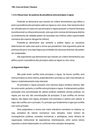 138 | Curso de Direito Tributário
1.3.4.3 Nossa tese: da ausência de prevalência entre princípios e regras
Pretende-se demonstrar que inexiste um critério hermenêutico que defina a
priori a prevalência dos princípios sobre as regras ou vice-versa. Este raciocínio deve
ser utilizado para os casos em que princípios e regras possuem a mesma hierarquia
(constitucional ou infraconstitucional), visto que entre normas de hierarquia distinta
os fundamentos de validade podem ser buscados nos critérios sobre superioridade
normativa (lex superior derogat lex inferior).
Pretende-se demonstrar que somente a análise tópica ou casuística
determinará em cada caso qual a norma que prevalecerá. Este argumento parte da
premissa de que é uma regra lógica que entidades de naturezas distintas não podem
ser comparadas.
São argumentos que demonstram que inexiste um critério hermenêutico que
defina a priori a prevalência dos princípios sobre as regras ou vice-versa.
a) Argumento lógico
Não pode existir conflito entre princípios e regras. Se houver conflito, será
entre princípios ou entre valores, preponderando o princípio ou valor mais elevado ou
tópica e sistematicamente mais relevante.
Os princípios e regras possuem uma natureza lógico-sintática distinta. Não
há como existir, portanto, o conflito entre princípios e regras. O ordenamento jurídico
pressupõe uma concretização de valores jurídicos mediante normas jurídicas. As
regras, por sua vez, são concretizações de princípios. O que conflita, em termos
lógicos, são regras com regras, princípios com princípios e valores com valores. A
regra não conflita com o princípio. É o princípio que fundamenta a regra que conflita
com outro princípio.
Deve preponderar a norma com maior relevância normativa no sistema, ou
seja, portadora de valores normativos mais elevados, maior número de
consequências jurídicas, conexões normativas e axiológicas, maior eficácia de
organização institucional de expectativas intertemporais, entre outros tantos
requisitos a serem balanceados no confronto entre soluções divergentes.
 