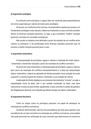Paulo Caliendo | 139
b) Argumento axiológico
O confronto entre princípios e regras deve ser resolvido pela preponderância
da norma suportada por valores de maior peso axiológico.
Se houver um confronto entre normas, irá preponderar aquela que possuir um
fundamento axiológico mais robusto. Caberá ao intérprete no caso concreto escolher
dentre as diversas soluções possíveis, ou seja, a que considerar “melhor” solução
possível, com base em conexões axiológicas.
Não existe no sistema uma definição a priori da solução de um conflito entre
valores ou princípios. É da ponderação entre diversas soluções possíveis que irá
emanar a melhor solução possível para o caso.
c) Argumento sistemático
A hierarquização de princípios, regras e valores é realizada de modo tópico-
-sistemático, inexistindo soluções a priori do resultado do conflito normativo.
Do ponto de vista sistemático, a hierarquização de princípios, regras e valores,
bem como da resolução de conflitos intrassistemáticos é a base da interpretação
tópico-sistemática. Caberá ao aplicador do Direito proceder a esta solução de modo
a garantir a coerência geral do sistema, mantendo a sua unidade de valores.
A aplicação do Direito obedece a um processo hermenêutico “circular”, ou seja, a
interpretação inicia no texto, tem o seu sentido construído no texto, mas deve
reencontrar no texto os seus limites. Igualmente, o caso concreto é o ponto de partida e
de chegada para alcançar uma solução que deverá sempre ser tópico-sistemática.
d) Argumento heurístico
Tanto as regras como os princípios possuem um papel de destaque na
resolução de conflitos normativos.
Conforme demonstrado, não há uma precedência ab initio para apontar uma
prevalência de um tipo normativo na resolução de conflitos normativos, esta análise
não pode prescindir da verificação do caso concreto, que determinará os contornos
 