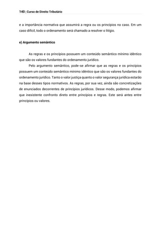 140 | Curso de Direito Tributário
e a importância normativa que assumirá a regra ou os princípios no caso. Em um
caso difícil, todo o ordenamento será chamado a resolver o litígio.
e) Argumento semântico
As regras e os princípios possuem um conteúdo semântico mínimo idêntico
que são os valores fundantes do ordenamento jurídico.
Pelo argumento semântico, pode-se afirmar que as regras e os princípios
possuem um conteúdo semântico mínimo idêntico que são os valores fundantes do
ordenamento jurídico. Tanto o valor justiça quanto o valor segurança jurídica estarão
na base desses tipos normativos. As regras, por sua vez, ainda são concretizações
de enunciados decorrentes de princípios jurídicos. Desse modo, podemos afirmar
que inexistente confronto direto entre princípios e regras. Este será antes entre
princípios ou valores.
 