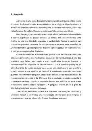 2.1 Introdução
A proposta de uma teoria de direitos fundamentais do contribuinte está no centro
do estudo do direito tributário. A centralidade do tema exige a análise da natureza e
eficácia dos direitos fundamentais do contribuinte. Trata-se de uma ciência jurídica não
naturalista, nem formalista. Ela exige uma compreensão normativa e material.
Uma das perguntas mais relevantes e inspiradoras na história da humanidade
é sobre o significado de possuir direitos. Ela conduz em seu sentido toda uma
história de luta pela liberdade, igualdade e solidariedade. Traduz o caminho que
conduz da opressão à cidadania. É o princípio da esperança que move os sonhos de
um mundo melhor. E pelo simples fato de existir significa possuir um valor intrínseco:
o valor da pessoa portadora de direitos.
É uma das questões mais relevantes, pois se trata do fundamento de uma
sociedade democrática e da fundação da cidadania e da individualidade. É uma das
questões mais belas, pois supõe a mais significativa invenção humana: o
reconhecimento da dignidade da pessoa humana. Este é o marco que separa os
seres humanos de coisas, animais ou peças de um mecanismo e que permite o
próprio indagar: o que significa ter direitos? A própria resposta é tão importante
quanto o fundamento do perguntar. Esse é início e finalidade do modelo dialogal, do
reconhecimento do outro e da diferença. Em si, contudo, a própria pergunta é
completa de sentidos. Esse foi o resultado de uma luta histórica por uma esfera
independente contra poderes opressivos. A pergunta contém em si o grito de
liberdade e história de gerações de bravos.
A expressão “ter direitos” pode receber diferentes conceituações, tais como: i)
um direito natural; ii) ter direito a uma reivindicação; iii) uma tarefa a ser cumprida e
que possui um custo; ou iv) um valor (estado de coisas a alcançar).
 