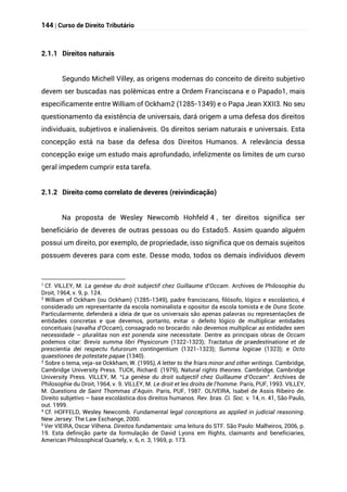 144 | Curso de Direito Tributário
2.1.1 Direitos naturais
Segundo Michell Villey, as origens modernas do conceito de direito subjetivo
devem ser buscadas nas polêmicas entre a Ordem Franciscana e o Papado1, mais
especificamente entre William of Ockham2 (1285-1349) e o Papa Jean XXII3. No seu
questionamento da existência de universais, dará origem a uma defesa dos direitos
individuais, subjetivos e inalienáveis. Os direitos seriam naturais e universais. Esta
concepção está na base da defesa dos Direitos Humanos. A relevância dessa
concepção exige um estudo mais aprofundado, infelizmente os limites de um curso
geral impedem cumprir esta tarefa.
2.1.2 Direito como correlato de deveres (reivindicação)
Na proposta de Wesley Newcomb Hohfeld 4 , ter direitos significa ser
beneficiário de deveres de outras pessoas ou do Estado5. Assim quando alguém
possui um direito, por exemplo, de propriedade, isso significa que os demais sujeitos
possuem deveres para com este. Desse modo, todos os demais indivíduos devem
1
Cf. VILLEY, M. La genèse du droit subjectif chez Guillaume d’Occam. Archives de Philosophie du
Droit, 1964, v. 9, p. 124.
2
William of Ockham (ou Ockham) (1285-1349), padre franciscano, filósofo, lógico e escolástico, é
considerado um representante da escola nominalista e opositor da escola tomista e de Duns Scote.
Particularmente, defenderá a ideia de que os universais são apenas palavras ou representações de
entidades concretas e que devemos, portanto, evitar o defeito lógico de multiplicar entidades
conceituais (navalha d’Occam), consagrado no brocardo: não devemos multiplicar as entidades sem
necessidade – pluralitas non est ponenda sine necessitate. Dentre as principais obras de Occam
podemos citar: Brevis summa libri Physicorum (1322-1323); Tractatus de praedestinatione et de
prescientia dei respectu futurorum contingentium (1321-1323); Summa logicae (1323); e Octo
quaestiones de potestate papae (1340).
3
Sobre o tema, veja-se Ockkham, W. (1995), A letter to the friars minor and other writings. Cambridge,
Cambridge University Press. TUCK, Richard. (1979), Natural rights theories. Cambridge, Cambridge
University Press. VILLEY, M. “La genèse du droit subjectif chez Guillaume d’Occam”. Archives de
Philosophie du Droit, 1964, v. 9. VILLEY, M. Le droit et les droits de l’homme. Paris, PUF, 1993. VILLEY,
M. Questions de Saint Thommas d’Aquin. Paris, PUF, 1987. OLIVEIRA, Isabel de Assis Ribeiro de.
Direito subjetivo – base escolástica dos direitos humanos. Rev. bras. Ci. Soc. v. 14, n. 41, São Paulo,
out. 1999.
4
Cf. HOFFELD, Wesley Newcomb. Fundamental legal conceptions as applied in judicial reasoning.
New Jersey: The Law Exchange, 2000.
5
Ver VIEIRA, Oscar Vilhena. Direitos fundamentais: uma leitura do STF. São Paulo: Malheiros, 2006, p.
19. Esta definição parte da formulação de David Lyons em Rights, claimants and beneficiaries,
American Philosophical Quartely, v. 6, n. 3, 1969, p. 173.
 