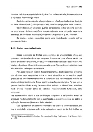 Paulo Caliendo | 145
respeitar o direito de propriedade de alguém. Esta seria uma tradução adequada para
a expressão oponível erga omnis.
Os direitos seriam estruturados com base em três elementos básicos: i) sujeito
ou titular de um direito; ii) valor protegido; e iii) titular da obrigação ou dever correlato.
Os direitos seriam universais quando obrigassem a todos, tal como o direito
de propriedade. Seriam específicos quando criassem uma obrigação perante o
Estado (p. ex.: direito de associação) ou perante um particular (p. ex.: contrato).
Os direitos seriam entendidos como uma reivindicação perante outros
titulares de Direito.
2.1.3 Direitos como tarefas (custo)
Nessa concepção, os direitos são decorrentes de uma realidade fática, que
possuem coordenadas de tempo e espaço. Somente se pode afirmar existir um
direito em sentido situacional, ou seja, contextualizado histórica e socialmente. Os
direitos não existem idealmente, mas concretamente. Não existem em absoluto, mas
são relativos a cada época e sociedade.
Para Cass Sunstein, existem duas grandes formas de abordagem do problema
dos direitos, uma perspectiva moral e outra descritiva. A perspectiva moral
preocupa-se fundamentalmente com a titularidade das reivindicações morais de
direitos, independentemente de sua positivação pela ordem jurídica. Por sua vez, a
perspectiva descritiva (Jeremy Bentham, Oliver Holmes Jr., Hans Kelsen e Herbert
Hart) procura verificar como os sistemas verdadeiramente funcionam, sem
preocupar-
-se sobremaneira sobre a sua justificação. Enquanto a perspectiva moral se
preocupa fundamentalmente com a justificação, a descritiva orienta-se sobre a
aplicação das normas (fenômeno da incidência)6.
Elas representam em determinada medida as tarefas a serem realizadas, em
que a sociedade seleciona onde serão aplicados e como serão distribuídos os
6 Cf. SUSTEIN, Cass et HOLMES, Stephen. The cost of rights. New York/London: W. W. Norton, 1999,
p. 16-17.
 