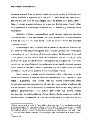146 | Curso de Direito Tributário
escassos recursos. Para os autores desta concepção, inexiste a distinção entre
direitos positivos e negativos, visto que todo o direito exige uma prestação e,
portanto, traz um custo na sua proteção. Todos os direitos serão prestacionais7.
Essa é, inclusive, a característica que os separa dos direitos morais (moral rights),
visto que estes não possuem proteção coercitiva ou “dentes” (rights in legal sense
have teeth)8.
Os direitos implicam responsabilidade social, visto que é assumido que estes
possuem um custo e que a escolha de realização de determinados direitos envolve
a falta de realização de outra tarefa. Assim, os direitos devem ser exercidos
responsavelmente.
Esta concepção tem a notória virtude de apresentar o estudo dos direitos como
algo concreto e não ideal, como algo real e não teorético e, sem dúvida, contribui para
uma análise da concretização e efetivação dos direitos fundamentais. A principal
crítica que se pode realizar está na tendência utilitarista que esta concepção pode
envolver, visto que a ideia de eficiência na aplicação de recursos pode indicar um valor,
mesmo que haja o sacrifício de direitos individuais. A maximização do uso de recursos
finitos produziria no máximo o efeito colateral de prejudicar alguns, mas esta seria
uma decisão legítima, visto que seria de responsabilidade coletiva.
Outra ideia a ser revisada, no entendimento de Holmes e Susstein, é a noção
de que os direitos são exercidos e dirigidos essencialmente contra o governo9. Essa
noção é questionada pelos autores, visto que mesmo determinadas áreas
consideradas não governamentais (out-of-state), tais como o direito privado não são
apenas garantidas pelo Estado, mas inclusive criados, interpretados e regulados por
agências governamentais. Esses autores demonstram que mesmo autores
libertários, tais como Robert Nozick e Richard Epstein, fundamentam sua noção de
Estado-mínimo na exigência de uma performance estatal no combate ao uso
7
Sobre o assunto, veja-se a obra de Flávio Galdino. Segundo o autor, “... as decisões (ou escolhas)
acerca das alocações dos recursos para tutela de determinados direitos, enquanto outros restarão
desprotegidos, espelha os valores da sociedade em questão”. (GALDINO, Flávio. Introdução à teoria
dos custos dos direitos – Direitos não nascem em árvores. Rio de Janeiro: Lumen Juris, 2005, p. 211).
8
Cf. SUSTEIN, Cass; HOLMES, Stephen. The cost of rights. New York/London: W. W. Norton, 1999, p.
17.
9
Ibidem, p. 49.
 