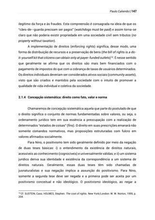 Paulo Caliendo | 147
ilegítimo da força e às fraudes. Esta compreensão é consagrada na ideia de que os
“cães-de--guarda precisam ser pagos” (watchdogs must be paid) e assim torna-se
claro que não poderia existir propriedade em uma sociedade civil sem tributos (no
property without taxation).
A implementação de direitos (enforcing rights) significa, desse modo, uma
forma de distribuição de recursos e a preservação de bens (the bill of rights is a do-
it-yourself kit that citizens can obtain only at payer-funded outlets)10. É nesse sentido
que geralmente se afirma que os direitos são mais bem financiados com o
pagamento de impostos do que com a cobrança de taxas de usuários determinados.
Os direitos individuais deveriam ser considerados ativos sociais (community assets),
visto que são criados e mantidos pela sociedade com o intuito de promover a
qualidade de vida individual e coletiva da sociedade.
2.1.4 Concepção sistemática: direito como fato, valor e norma
Chamaremos de concepção sistemática aquela que parte do postulado de que
o direito significa o conjunto de normas fundamentadas sobre valores, ou seja, o
ordenamento jurídico tem em sua essência a preocupação com a realização de
determinados “estados de coisas” (fins). O direito em suas prescrições emanará não
somente comandos normativos, mas proposições estruturadas com fulcro em
valores afirmados socialmente.
Para Nino, o positivismo tem sido geralmente definido por meio da negação
de duas teses básicas: i) o entendimento da existência de direitos naturais,
acessíveis ao conhecimento (cognocíveis) e universalmente válidas; e ii) um sistema
jurídico deriva sua identidade e existência da correspondência a um sistema de
direitos naturais. Geralmente, essas duas teses têm sido chamadas de
jusnaturalistas e sua negação implica a assunção do positivismo. Para Nino,
somente a segunda tese deve ser negada e a primeira pode ser aceita por um
positivismo conceitual e não ideológico. O positivismo ideológico, ao negar a
10 Cf. SUSTEIN, Cass; HOLMES, Stephen. The cost of rights. New York/London: W. W. Norton, 1999, p.
204.
 