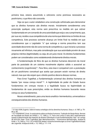 148 | Curso de Direito Tributário
primeira tese, estaria assumindo o ceticismo como premissa necessária ao
positivismo, o que Nino não concorda.
Veja-se que o autor estabelece uma construção sofisticada para demonstrar
que os direitos humanos são direitos morais. Inicialmente consideremos uma
prescrição qualquer, esta norma será prescritiva na medida em que estiver
fundamentada em um comando de uma autoridade que exija o seu cumprimento, que,
por sua vez, recebe a sua competência de uma norma que determina os limites de sua
competência. Este processo somente alcança um limite final na medida em que
consideramos que o Legislador “x” que outorga a norma prescritiva tem sua
autoridade decorrente não de outra norma de competência, o que iniciaria o processo
novamente ad infinitum, mas pela consideração que sua autoridade provém de seus
próprios méritos (legitimidade), ou seja, de um juízo moral. Os direitos fundamentais
podem ser considerados como estabelecendo diretamente direitos morais.
A fundamentação de Nino de que os direitos humanos decorrem da moral
parte do postulado de um sistema moralmente objetivo válido e acessível ao
conhecimento (cognitivista)11. Para Nino, esta tese é compatível com a postulação
de um positivismo conceitual que aceita que possam existir normas de direito
natural, mas que não exijam que o direito positivo decorra dessas normas.
Para Ernst Tugedhat, a fundamentação universal dos direitos humanos se
baseia “por nossa crença moral” 12 . A legitimidade do poder do Estado busca
fundamentos em crenças morais e a legalidade busca na legitimidade os
fundamentos de suas prescrições, então os direitos humanos buscarão nessa
crença os seus fundamentos.
Nosso entendimento: para uma teoria analítico-hermenêutica, universalista e
consequencialista dos direitos humanos.
11
Cf. BULYGIN, Eugenio. Sobre el status ontológico de los derechos humanos. Doxa, n. 4, 1987, p. 79-
84, p. 82.
12
Cf. TUGENDHAT, Ernst. A controvérsia sobre os direitos humanos. Tradução de Sérgio Borja. Revista
da Faculdade de Direito da UFRGS, v. 17, 1999, p. 77. Para uma crítica a esta obra, especialmente
quanto à determinação das espécies de direitos individuais e suas fundamentações, veja--se o artigo
de KOLLER, Peter. Ernst Tugendhat über Menschenrechte – Kontroverse Bemerkungen. Analyse &
Kritik, v. 15, 1993, p. 115-119; e HOESTER, Nobert. Kritische Anmerkungen zu Ernst Tugendhat Konzept
der Legimität. Analyse & Kritik, v. 15, 1993, p. 111-114.
 