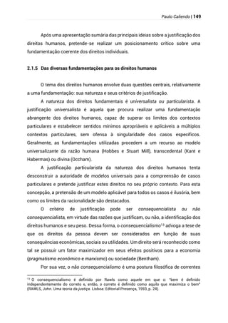 Paulo Caliendo | 149
Após uma apresentação sumária das principais ideias sobre a justificação dos
direitos humanos, pretende-se realizar um posicionamento crítico sobre uma
fundamentação coerente dos direitos individuais.
2.1.5 Das diversas fundamentações para os direitos humanos
O tema dos direitos humanos envolve duas questões centrais, relativamente
a uma fundamentação: sua natureza e seus critérios de justificação.
A natureza dos direitos fundamentais é universalista ou particularista. A
justificação universalista é aquela que procura realizar uma fundamentação
abrangente dos direitos humanos, capaz de superar os limites dos contextos
particulares e estabelecer sentidos mínimos apropriáveis e aplicáveis a múltiplos
contextos particulares, sem ofensa à singularidade dos casos específicos.
Geralmente, as fundamentações utilizadas procedem a um recurso ao modelo
universalizante da razão humana (Hobbes e Stuart Mill), transcedental (Kant e
Habermas) ou divina (Occham).
A justificação particularista da natureza dos direitos humanos tenta
desconstruir a autoridade de modelos universais para a compreensão de casos
particulares e pretende justificar estes direitos no seu próprio contexto. Para esta
concepção, a pretensão de um modelo aplicável para todos os casos é ilusória, bem
como os limites da racionalidade são destacados.
O critério de justificação pode ser consequencialista ou não
consequencialista, em virtude das razões que justificam, ou não, a identificação dos
direitos humanos e seu peso. Dessa forma, o consequencialismo13 advoga a tese de
que os direitos da pessoa devem ser considerados em função de suas
consequências econômicas, sociais ou utilidades. Um direito será reconhecido como
tal se possuir um fator maximizador em seus efeitos positivos para a economia
(pragmatismo econômico e marxismo) ou sociedade (Bentham).
Por sua vez, o não consequencialismo é uma postura filosófica de correntes
13
O consequencialismo é definido por Rawls como aquele em que o: “bem é definido
independentemente do correto e, então, o correto é definido como aquilo que maximiza o bem”
(RAWLS, John. Uma teoria da justiça. Lisboa: Editorial Presença, 1993, p. 24).
 