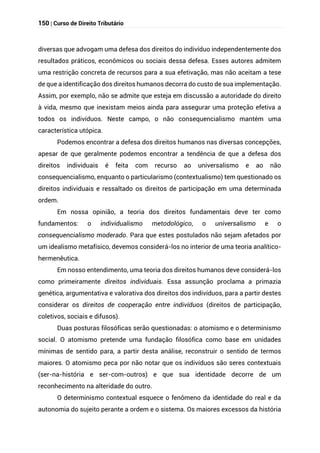 150 | Curso de Direito Tributário
diversas que advogam uma defesa dos direitos do indivíduo independentemente dos
resultados práticos, econômicos ou sociais dessa defesa. Esses autores admitem
uma restrição concreta de recursos para a sua efetivação, mas não aceitam a tese
de que a identificação dos direitos humanos decorra do custo de sua implementação.
Assim, por exemplo, não se admite que esteja em discussão a autoridade do direito
à vida, mesmo que inexistam meios ainda para assegurar uma proteção efetiva a
todos os indivíduos. Neste campo, o não consequencialismo mantém uma
característica utópica.
Podemos encontrar a defesa dos direitos humanos nas diversas concepções,
apesar de que geralmente podemos encontrar a tendência de que a defesa dos
direitos individuais é feita com recurso ao universalismo e ao não
consequencialismo, enquanto o particularismo (contextualismo) tem questionado os
direitos individuais e ressaltado os direitos de participação em uma determinada
ordem.
Em nossa opinião, a teoria dos direitos fundamentais deve ter como
fundamentos: o individualismo metodológico, o universalismo e o
consequencialismo moderado. Para que estes postulados não sejam afetados por
um idealismo metafísico, devemos considerá-los no interior de uma teoria analítico-
hermenêutica.
Em nosso entendimento, uma teoria dos direitos humanos deve considerá-los
como primeiramente direitos individuais. Essa assunção proclama a primazia
genética, argumentativa e valorativa dos direitos dos indivíduos, para a partir destes
considerar os direitos de cooperação entre indivíduos (direitos de participação,
coletivos, sociais e difusos).
Duas posturas filosóficas serão questionadas: o atomismo e o determinismo
social. O atomismo pretende uma fundação filosófica como base em unidades
mínimas de sentido para, a partir desta análise, reconstruir o sentido de termos
maiores. O atomismo peca por não notar que os indivíduos são seres contextuais
(ser-na-história e ser-com-outros) e que sua identidade decorre de um
reconhecimento na alteridade do outro.
O determinismo contextual esquece o fenômeno da identidade do real e da
autonomia do sujeito perante a ordem e o sistema. Os maiores excessos da história
 