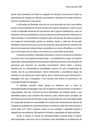 Paulo Caliendo | 151
teriam sido cometidos com base na negação do indivíduo, como provam todas as
experiências de redução do indivíduo aos desejos e desígnios do Estado (nazismo,
facismo e totalitarismo comunista).
A afirmação da liberdade antes de ser uma descrição do real é uma defesa
contra a brutal realidade da miséria humana sob regimes despóticos. Cada vez que
a vida e a liberdade teimavam em permanecer sob o jugo do totalitarismo, como na
Alemanha, China ou Cambodja e o caos da vida tornava teimosamente a florescer em
cada momento na inacreditável resistência pela manutenção da esfera privada em
um campo de concentração nazista ou soviético. Assim, a cada ato de luta pela
liberdade se demonstrava que a prova da existência da autonomia do indivíduo não
decorre de esquemas fundacionistas, matemáticos ou mesmo filosóficos, é um fato
que o ser humano não se reduz a um sistema ou a uma ordem burocrática.
A tentativa de definir a liberdade individual ou excluí-la do discurso filosófico
se coloca como uma espécie de aporia (‘
apo í ou puzzlement), ou seja, um impasse
lógico pela impossibilidade de demonstração cabal das premissas e da utilização de
premissas que possuem um resultado inconsistente. Desse modo, a postura
filosófica de um individualismo metodológico decorre de uma compreensão do
mundo, não de sua demonstração. Querer demonstrar a procedência lógica do
indivíduo ou do sistema por meios lógicos seria o mesmo que querer demonstrar a
linguagem sem usar a linguagem. O ser humano está imerso na autonomia e na
intersubjetividade da linguagem.
O indivíduo somente existe porque se relaciona com o outro na
intersubjetividade da linguagem, mas não se esgota no relacionamento. O indivíduo é
singularidade, visto que é diverso do outro (alteridade), que também possui a sua
identidade própria, caso contrário não existiria o outro, seriam todos unicidade. Da
afirmação da autonomia do indivíduo surge a necessidade de uma intersubjetividade
de cooperação perante as necessidades do mundo, este relacionamento decorre da
inesgotável igualdade dos indivíduos perante a existência, todos são seres perante a
morte (Sein zum Tod) e, portanto, iguais na sua condição e dignidade perante a
negação de sua existência. São iguais em finitude e capacidade em fazer escolhas.
Assim, a relação no mundo da intersubjetividade somente pode se realizar
pela cooperação, visto que o ser se reconhece como identidade ao se diferenciar do
 