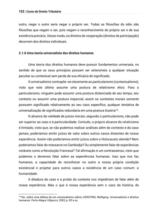 152 | Curso de Direito Tributário
outro, negar o outro seria negar o próprio ser. Todas as filosofias do ódio são
filosofias que negam o ser, pois negam o reconhecimento do próprio ser e de sua
existência precária. Desse modo, os direitos de cooperação (direitos de participação)
decorrem dos direitos individuais.
2.1.6 Uma teoria universalista dos direitos humanos
Uma teoria dos direitos humanos deve possuir fundamentos universais, no
sentido de que os seus princípios possam ser extensíveis a qualquer situação
peculiar ou contextual sem perda de sua eficácia de significado.
O universalismo contrapõe-se claramente ao particularismo (contextualismo),
visto que este último assume uma postura de relativismo ético. Para o
particularismo, ninguém pode assumir uma postura distanciada de seu tempo, seu
contexto ou assumir uma postura imparcial, assim os contextos morais somente
possuem significado relativamente ao seu caso específico, qualquer tentativa de
universalização de significados redundaria em uma postura ilusória14.
O alcance da validade de juízos morais, segundo o particularismo, não pode
ser superior ao caso e à particularidade. Contudo, o próprio alcance do relativismo
é limitado, visto que, se não podemos realizar análises além do contexto e do caso
jamais, poderíamos emitir juízos de valor sobre outros casos distantes de nossa
experiência. Assim não poderíamos emitir juízos sobre o Holocausto alemão? Nem
poderíamos falar do massacre no Cambodja? Ou simplemente falar de experiências
notáveis como a Revolução Francesa? Tal afirmação é um contrassenso, visto que
podemos e devemos falar sobre as experiências humanas. Isso que nos faz
humanos, a capacidade de reconhecer no outro a nossa própria condição
existencial e projetar para outros casos a existência de um caso comum: a
humanidade.
A ditadura do caso e a prisão do contexto nos impediriam de falar além de
nossa experiência. Mas o que é nossa experiência sem o caso da história, do
14 Ver, sobre uma defesa de um universalismo sóbrio, KERSTING, Wolfgang. Universalismo e direitos
humanos. Porto Alegre: Edipucrs, 2003, p. 82 e ss.
 