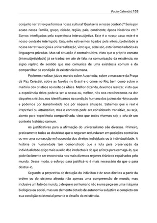 Paulo Caliendo | 153
conjunto narrativo que forma a nossa cultura? Qual seria o nosso contexto? Seria por
acaso nossa família, grupo, cidade, região, país, continente, época histórica etc.?
Somos interligados pela experiência interssubjetiva. Este é o nosso caso, este é o
nosso contexto interligado. Enquanto estivermos ligados pela intersubjetividade a
nossa narrativa exigirá a universalização, visto que, sem isso, estaríamos fadados às
linguagens privadas. Mas tal situação é contraintuitiva, visto que o próprio contato
(intersubjetividade) já se traduz em ato de fala, na comunicação da existência, no
signo repleto de sentido que nos comunica de uma existência comum e do
compartilhar da condição da existência humana.
Podemos realizar juízos morais sobre Auschwitz, sobre o massacre da Praça
da Paz Celestial, sobre as favelas no Brasil e o crime no Rio, bem como sobre o
martírio dos cristãos no norte da África. Melhor dizendo, devemos realizar, visto que
a experiência deles poderia ser a nossa ou, melhor, nós nos recolhecemos na dor
daqueles cristãos, nos identificamos na condição humana dos judeus do Holocausto
e podemos por transitividade nos pôr naquela situação. Sabemos que o real é
irrepetível ou intransitivo, mas o contexto pode ser considerado transitivo, ou seja,
aberto para experiência compartilhada, visto que todos vivemos sob o céu de um
contexto histórico comum.
As justificativas para a afirmação do universalismo são diversas. Primeiro,
praticamente todas as doutrinas que o negaram redundaram em posições contrárias
ou em uma concepção enfraquecida dos direitos individuais ou à individualidade. A
história da humanidade tem demonstrado que a luta pela preservação da
individualidade exige mais auxílio dos intelectuais do que a força para esmagá-lo, que
pode facilmente ser encontrada nos mais diversos regimes tirânicos espalhados pelo
mundo. Desse modo, o esforço para justificá-lo é mais necessário do que o para
destruí-lo.
Segundo, a perpectiva de dedução do indivíduo e de seus direitos a partir da
ordem ou do sistema afronta não apenas uma compreensão de mundo, mas
inclusive um fato do mundo, o de que o ser humano não é uma peça em uma máquina
biológica ou social, mas um elemento dotado de autonomia subjetiva e completo em
sua condição existencial perante o desafio da existência.
 