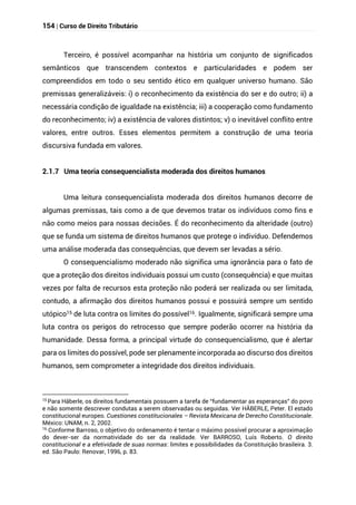 154 | Curso de Direito Tributário
Terceiro, é possível acompanhar na história um conjunto de significados
semânticos que transcendem contextos e particularidades e podem ser
compreendidos em todo o seu sentido ético em qualquer universo humano. São
premissas generalizáveis: i) o reconhecimento da existência do ser e do outro; ii) a
necessária condição de igualdade na existência; iii) a cooperação como fundamento
do reconhecimento; iv) a existência de valores distintos; v) o inevitável conflito entre
valores, entre outros. Esses elementos permitem a construção de uma teoria
discursiva fundada em valores.
2.1.7 Uma teoria consequencialista moderada dos direitos humanos
Uma leitura consequencialista moderada dos direitos humanos decorre de
algumas premissas, tais como a de que devemos tratar os indivíduos como fins e
não como meios para nossas decisões. É do reconhecimento da alteridade (outro)
que se funda um sistema de direitos humanos que protege o indivíduo. Defendemos
uma análise moderada das consequências, que devem ser levadas a sério.
O consequencialismo moderado não significa uma ignorância para o fato de
que a proteção dos direitos individuais possui um custo (consequência) e que muitas
vezes por falta de recursos esta proteção não poderá ser realizada ou ser limitada,
contudo, a afirmação dos direitos humanos possui e possuirá sempre um sentido
utópico15 de luta contra os limites do possível16. Igualmente, significará sempre uma
luta contra os perigos do retrocesso que sempre poderão ocorrer na história da
humanidade. Dessa forma, a principal virtude do consequencialismo, que é alertar
para os limites do possível, pode ser plenamente incorporada ao discurso dos direitos
humanos, sem comprometer a integridade dos direitos individuais.
15
Para Häberle, os direitos fundamentais possuem a tarefa de “fundamentar as esperanças” do povo
e não somente descrever condutas a serem observadas ou seguidas. Ver HÄBERLE, Peter. El estado
constitucional europeo. Cuestiones constitucionales – Revista Mexicana de Derecho Constitucionale.
México: UNAM, n. 2, 2002.
16
Conforme Barroso, o objetivo do ordenamento é tentar o máximo possível procurar a aproximação
do dever-ser da normatividade do ser da realidade. Ver BARROSO, Luís Roberto. O direito
constitucional e a efetividade de suas normas: limites e possibilidades da Constituição brasileira. 3.
ed. São Paulo: Renovar, 1996, p. 83.
 