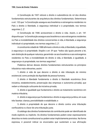 156 | Curso de Direito Tributário
A Constituição de 1937 retirará o direito à subsistência do rol dos direitos
fundamentais estruturantes da arquitetura dos direitos fundamentais. Determinava
o art. 122 que: “a Constituição assegura aos brasileiros e estrangeiros residentes no
País o direito à liberdade, à segurança individual e à propriedade, nos termos
seguintes: [...]”.
A Constituição de 1946 acrescentará o direito à vida. Assim, o art. 141
dispunha que: “a Constituição assegura aos brasileiros e aos estrangeiros residentes
no País a inviolabilidade dos direitos concernentes à vida, à liberdade, a segurança
individual e à propriedade, nos termos seguintes: [...]”.
A constituinte cidadã de 1988 afirmará o direito à vida, à liberdade, à igualdade,
à segurança e à propriedade. Dispõe o art. 5º que: “todos são iguais perante a lei,
sem distinção de qualquer natureza, garantindo-se aos brasileiros e aos estrangeiros
residentes no País a inviolabilidade do direito à vida, à liberdade, à igualdade, à
segurança e à propriedade, nos termos seguintes”.
Podemos derivar desses direitos fundamentais estruturantes os princípios
tributários mais relevantes, assim:
1. direito à vida de que decorre o direito à não tributação do mínimo
existencial, como proteção da dignidade da pessoa humana;
2. direito à liberdade fundamenta o direito à liberdade econômica (livre
iniciativa, estabelecimento, preservação das empresas e autonomia privada), que
vedam a tributação sufocante da iniciativa privada;
3. direito à igualdade que fundamenta o direito ao tratamento isonômico em
matéria tributária;
4. direito à segurança que fundamenta o direito à segurança jurídica, em suas
três facetas: clareza, previsibilidade e estabilidade; e
5. direito à propriedade de que decorre o direito contra uma tributação
confiscatória e a favor de uma tributação justa.
O catálogo dos direitos fundamentais do contribuinte pode ser identificado de
modo explícito ou implícito. Os direitos fundamentais podem estar expressamente
descritos no texto constitucional ou podem estar implicitamente previstos. Na forma
expressa, é possível indicar os enunciados que sustentam a sua afirmação
 