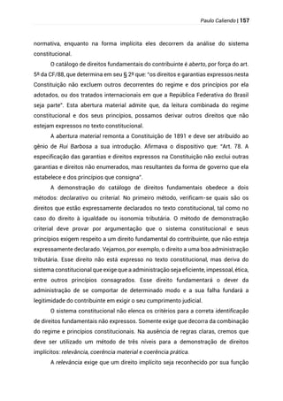 Paulo Caliendo | 157
normativa, enquanto na forma implícita eles decorrem da análise do sistema
constitucional.
O catálogo de direitos fundamentais do contribuinte é aberto, por força do art.
5º da CF/88, que determina em seu § 2º que: “os direitos e garantias expressos nesta
Constituição não excluem outros decorrentes do regime e dos princípios por ela
adotados, ou dos tratados internacionais em que a República Federativa do Brasil
seja parte”. Esta abertura material admite que, da leitura combinada do regime
constitucional e dos seus princípios, possamos derivar outros direitos que não
estejam expressos no texto constitucional.
A abertura material remonta a Constituição de 1891 e deve ser atribuído ao
gênio de Rui Barbosa a sua introdução. Afirmava o dispositivo que: “Art. 78. A
especificação das garantias e direitos expressos na Constituição não exclui outras
garantias e direitos não enumerados, mas resultantes da forma de governo que ela
estabelece e dos princípios que consigna”.
A demonstração do catálogo de direitos fundamentais obedece a dois
métodos: declarativo ou criterial. No primeiro método, verificam-se quais são os
direitos que estão expressamente declarados no texto constitucional, tal como no
caso do direito à igualdade ou isonomia tributária. O método de demonstração
criterial deve provar por argumentação que o sistema constitucional e seus
princípios exigem respeito a um direito fundamental do contribuinte, que não esteja
expressamente declarado. Vejamos, por exemplo, o direito a uma boa administração
tributária. Esse direito não está expresso no texto constitucional, mas deriva do
sistema constitucional que exige que a administração seja eficiente, impessoal, ética,
entre outros princípios consagrados. Esse direito fundamentará o dever da
administração de se comportar de determinado modo e a sua falha fundará a
legitimidade do contribuinte em exigir o seu cumprimento judicial.
O sistema constitucional não elenca os critérios para a correta identificação
de direitos fundamentais não expressos. Somente exige que decorra da combinação
do regime e princípios constitucionais. Na ausência de regras claras, cremos que
deve ser utilizado um método de três níveis para a demonstração de direitos
implícitos: relevância, coerência material e coerência prática.
A relevância exige que um direito implícito seja reconhecido por sua função
 