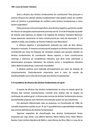 160 | Curso de Direito Tributário
Qual a eficácia dos direitos fundamentais do contribuinte? Eles possuem a
mesma eficácia dos demais direitos fundamentais? Eles podem entrar em conflito
entre si? Existiria a possibilidade de conflitos entre direitos fundamentais e como
seriam superados?
Estes possuem como principal efeito uma eficácia negativa, que limita o poder
de tributar às situações expressamente previstas em lei. O rol de limitações ao poder
de tributar está expresso na Seção II do Capítulo do Sistema Tributário Nacional.
Essas aparecem claramente no texto constitucional por meio da expressão: “[...] é
vedado à União, aos Estados, ao Distrito Federal e aos Municípios”.
A eficácia negativa é principalmente realizada por meio de dois efeitos:
bloqueio e exclusão. O sistema constitucional assegura os direitos fundamentais do
contribuinte por meio do bloqueio de condutas estatais que possam ofender os
direitos fundamentais do contribuinte. Nesse aspecto, o texto constitucional
restringe o exercício da competência tributária, que deve estar submetido a
determinados princípios tributários. No entanto, exclui a competência tributária
sobre determinadas áreas, instituindo imunidades.
A eficácia positiva será realizada principalmente por meio da indução de
comportamentos. Particularmente importante será o caso do estudo da
extrafiscalidade como meio de promoção dos direitos fundamentais.
2.4 O problema da eficácia dos direitos fundamentais em geral
O exame da eficácia dos direitos fundamentais se situa no estudo geral da
eficácia das normas constitucionais, contudo esta análise não se esgota na
verificação da análise geral. A eficácia das normas de direitos fundamentais possui
peculiaridades próprias, que merecem uma atenção quanto ao seu tratamento.
Um elemento diferenciador está na presença, na Constituição de 1988, do
inovador dispositivo contido no art. 5º, § 1º, que determina a aplicabilidade imediata
das normas definidoras de direitos fundamentais.
Algumas sugestões de classificação dos direitos fundamentais foram
propostas por Ingo Sarlet, Luís Alberto Barroso, Maria Helena Diniz, Celso Ribeiro
Bastos, Celso Antônio Bandeira de Mello e José Afonso da Silva. Não é o caso de se
 