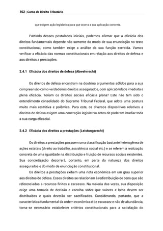 162 | Curso de Direito Tributário
que exigem ação legislativa para que ocorra a sua aplicação concreta.
Partindo desses postulados iniciais, podemos afirmar que a eficácia dos
direitos fundamentais depende não somente do modo de sua enunciação no texto
constitucional, como também exige a análise da sua função exercida. Vamos
verificar a eficácia das normas constitucionais em relação aos direitos de defesa e
aos direitos a prestações.
2.4.1 Eficácia dos direitos de defesa (Abwehrrecht)
Os direitos de defesa encontram na doutrina argumentos sólidos para a sua
compreensão como verdadeiros direitos assegurados, com aplicabilidade imediata e
plena eficácia. Teriam os direitos sociais eficácia plena? Este não tem sido o
entendimento consolidado do Supremo Tribunal Federal, que adota uma postura
muito mais restritiva e polêmica. Para este, os diversos dispositivos relativos a
direitos de defesa exigem uma concreção legislativa antes de poderem irradiar toda
a sua carga eficacial.
2.4.2 Eficácia dos direitos a prestações (Leistungsrecht)
Os direitos a prestações possuem uma classificação bastante heterogênea de
ações estatais (direito ao trabalho, assistência social etc.) e se referem à realização
concreta de uma igualdade na distribuição e fruição de recursos sociais existentes.
Sua concretização decorrerá, portanto, em parte da natureza dos direitos
assegurados e do modo de enunciação constitucional.
Os direitos a prestações exibem uma nota econômica em um grau superior
aos direitos de defesa. Esses direitos se relacionam à redistribuição de bens que são
referenciados a recursos finitos e escassos. Na maioria das vezes, sua disposição
exige uma tomada de decisão e escolha sobre que valores e bens devem ser
distribuídos e quais deverão ser sacrificados. Considerando, portanto, que a
característica fundamental da ordem econômica é de escassez e não de abundância,
torna-se necessário estabelecer critérios constitucionais para a satisfação do
 