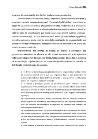 Paulo Caliendo | 163
programa de maximização dos direitos fundamentais a prestações.
A doutrina constitucionalista passou a reafirmar como critério fundamental o
respeito à chamada “reserva do possível” (Vorbehalt des Möglichen), como limite ao
poder do Estado de concretizar efetivamente direitos fundamentais a prestações.
Este princípio foi originalmente analisado pela doutrina constitucionalista alemã ao
tratar do caso de um estudante que exigia o acesso ao ensino superior (numerus-
clausus Entscheidung). A Corte Constitucional alemã (Bundesverfassungsgericht)
entendeu que não se podia exigir da sociedade a realização de uma prestação que
exceda aos limites do razoável ou da responsabilidade do destinatário em prover seu
próprio acesso a um direito.
Diferentemente dos direitos de defesa, os direitos a prestações são
geralmente carecedores de eficácia se não houver uma concretização legislativa,
visto que eles dependem da existência de recursos públicos e de condições materiais
para a satisfação objetiva de todas as pretensões ligadas ao equilíbrio material na
distribuição e redistribuição de recursos.
i) os direitos fundamentais a prestações determinam a exigência de um padrão mínimo
de segurança material, sem o que seria impossível falar-se com propriedade na
existência de um Estado Social de Direito, tornando-se os dispositivos constitucionais
apenas um conjunto de letras sem conteúdo;
ii) os direitos a prestações podem ser caracterizados como autênticos direitos
subjetivos, que devem, contudo, ser verificados no caso concreto e tendo como limite a
aplicação do princípio da reserva do possível. A ação legislativa que desconsiderasse os
meios existentes provocaria um choque com a realidade e uma reação à autoridade da
legislação;
iii) o conflito entre princípios ou direitos fundamentais deve ser resolvido, conforme o
modelo proposto por Robert Alexy, mediante a ponderação entre o princípio da liberdade
real e os princípios da competência do legislativo, da separação dos poderes e da
liberdade jurídica de terceiros;
iv) considerando que o Direito não tem o condão de gerar recursos materiais por decreto
nem de alterar por portaria o nível de desenvolvimento econômico, social e cultural de
um país, deve-se assumir como tarefa a exigência constitucional de buscar maximizar o
acesso aos direitos fundamentais e reduzir progressivamente os limites da reserva do
possível;
v) cabe ressaltar o papel dos princípios constitucionais da administração pública e,
 