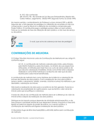 29
Noções de Direito Tributário - Luciane Schulz Fonseca
III - R.E. não conhecido.
(RE 181475 / RS - Rio Grande do Sul; Recurso Extraordinário; Relator Min.
Carlos Velloso; Julgamento: 04/05/1999; Segunda Turma; DJ 25-06-1999)
No mesmo sentido, o entendimento do Professor Luciano Amaro(1999, p.48-50).
Segundo ele, o fato gerador do pedágio é a utilização da via pública e não sua
conservação; o que se tributa é a utilização da via pública conservada pelo
Poder Público. O contribuinte paga o pedágio porque utiliza um bem público.
Trata-se na verdade de taxa de utilização de bem público, e não taxa de serviço
ou de polícia.
CONTRIBUIÇÕES DE MELHORIA
O Código Tributário Nacional cuida da Contribuição de Melhoria em seu artigo 81,
conforme segue:
Art. 81. A contribuição de melhoria cobrada pela União, pelos Estados,
pelo Distrito Federal ou pelos Municípios, no âmbito de suas respectivas
atribuições, é instituída para fazer face ao custo de obras públicas de
que decorra valorização imobiliária, tendo como limite total a despesa
realizada e como limite individual o acréscimo de valor que da obra
resultar para cada imóvel beneficiado.
A contribuição de melhoria tem como hipótese de incidência a valorização de
imóveis decorrente de obra pública. Com a realização de uma obra pública
(praça, jardins, calçamento, asfalto, avenida, ciclovia e outros) há melhoria e, por
derradeiro, valorização do imóvel.
Não basta a realização da obra para a ocorrência do fato gerador. É preciso a
valorização da propriedade do sujeito passivo, que aumente o valor venal do
imóvel, para que se justifique a cobrança.
A base de cálculo da contribuição de melhoria deve ser a diferença do valor do
imóvel antes e depois da realização da obra pública.
Distingue-se do imposto porque depende de atividade estatal específica, e da
taxa porque a atividade estatal de que depende é diversa. Enquanto a taxa está
ligada ao exercício regular do poder de polícia, ou a serviço público, a
contribuição de melhoria está ligada à realização de obra pública.
O tributarista Hugo de Brito Machado(2004, p.423-424) define assim contribuição
de melhoria:
E você, que acha da cobrança da taxa de pedágio?
 