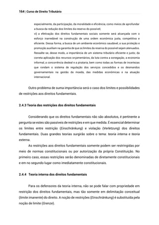164 | Curso de Direito Tributário
especialmente, da participação, da moralidade e eficiência, como meios de aprofundar
a busca da redução dos limites da reserva do possível;
vi) a efetivação dos direitos fundamentais sociais somente será alcançada com o
esforço inarredável na construção de uma ordem econômica justa, competitiva e
eficiente. Dessa forma, a busca de um ambiente econômico saudável, a sua proteção e
promoção auxiliam na garantia de que os limites da reserva do possível sejam atenuados.
Ressalte-se, desse modo, a importância de um sistema tributário eficiente e justo; da
correta aplicação dos recursos orçamentários, da luta contra a sonegação, a economia
informal, a concorrência desleal e a pirataria, bem como todas as formas de incertezas
que rondam o sistema de regulação dos serviços concedidos e os desmandos
governamentais na gestão da moeda, das medidas econômicas e na atuação
internacional.
Outro problema de suma importância será o caso dos limites e possibilidades
de restrições aos direitos fundamentais.
2.4.3 Teoria das restrições dos direitos fundamentais
Considerando que os direitos fundamentais não são absolutos, é pertinente a
pergunta se estes são passíveis de restrições e em que medida. É essencial determinar
os limites entre restrição (Einschränkung) e violação (Verletzung) dos direitos
fundamentais. Duas grandes teorias surgirão sobre o tema: teoria interna e teoria
externa.
As restrições aos direitos fundamentais somente podem ser restringidas por
meio de normas constitucionais ou por autorização da própria Constituição. No
primeiro caso, essas restrições serão denominadas de diretamente constitucionais
e em no segundo lugar como imediatamente constitucionais.
2.4.4 Teoria interna dos direitos fundamentais
Para os defensores da teoria interna, não se pode falar com propriedade em
restrição dos direitos fundamentais, mas tão somente em delimitação conceitual
(limite imanente) do direito. A noção de restrições (Einschränkung) é substituída pela
noção de limite (Grenze).
 