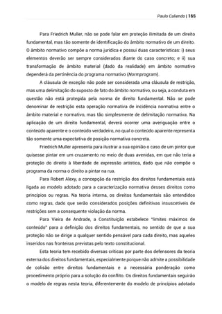 Paulo Caliendo | 165
Para Friedrich Muller, não se pode falar em proteção ilimitada de um direito
fundamental, mas tão somente de identificação do âmbito normativo de um direito.
O âmbito normativo compõe a norma jurídica e possui duas características: i) seus
elementos deverão ser sempre considerados diante do caso concreto; e ii) sua
transformação de âmbito material (dado da realidade) em âmbito normativo
dependerá da pertinência do programa normativo (Normprogram).
A cláusula de exceção não pode ser considerada uma cláusula de restrição,
mas uma delimitação do suposto de fato do âmbito normativo, ou seja, a conduta em
questão não está protegida pela norma de direito fundamental. Não se pode
denominar de restrição esta operação normativa de incidência normativa entre o
âmbito material e normativo, mas tão simplesmente de delimitação normativa. Na
aplicação de um direito fundamental, deverá ocorrer uma averiguação entre o
conteúdo aparente e o conteúdo verdadeiro, no qual o conteúdo aparente representa
tão somente uma expectativa de posição normativa concreta.
Friedrich Muller apresenta para ilustrar a sua opinião o caso de um pintor que
quisesse pintar em um cruzamento no meio de duas avenidas, em que não teria a
proteção do direito à liberdade de expressão artística, dado que não compõe o
programa da norma o direito a pintar na rua.
Para Robert Alexy, a concepção da restrição dos direitos fundamentais está
ligada ao modelo adotado para a caracterização normativa desses direitos como
princípios ou regras. Na teoria interna, os direitos fundamentais são entendidos
como regras, dado que serão considerados posições definitivas insuscetíveis de
restrições sem a consequente violação da norma.
Para Vieira de Andrade, a Constituição estabelece “limites máximos de
conteúdo” para a definição dos direitos fundamentais, no sentido de que a sua
proteção não se dirige a qualquer sentido pensável para cada direito, mas aqueles
inseridos nas fronteiras previstas pelo texto constitucional.
Esta teoria tem recebido diversas críticas por parte dos defensores da teoria
externa dos direitos fundamentais, especialmente porque não admite a possibilidade
de colisão entre direitos fundamentais e a necessária ponderação como
procedimento próprio para a solução do conflito. Os direitos fundamentais seguirão
o modelo de regras nesta teoria, diferentemente do modelo de princípios adotado
 