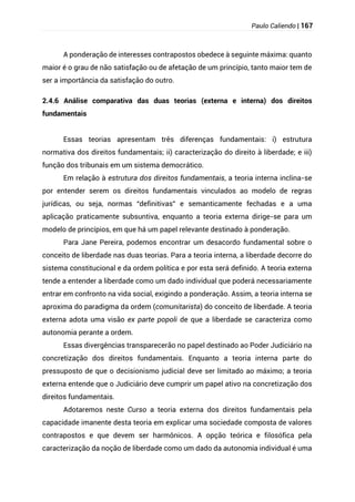 Paulo Caliendo | 167
A ponderação de interesses contrapostos obedece à seguinte máxima: quanto
maior é o grau de não satisfação ou de afetação de um princípio, tanto maior tem de
ser a importância da satisfação do outro.
2.4.6 Análise comparativa das duas teorias (externa e interna) dos direitos
fundamentais
Essas teorias apresentam três diferenças fundamentais: i) estrutura
normativa dos direitos fundamentais; ii) caracterização do direito à liberdade; e iii)
função dos tribunais em um sistema democrático.
Em relação à estrutura dos direitos fundamentais, a teoria interna inclina-se
por entender serem os direitos fundamentais vinculados ao modelo de regras
jurídicas, ou seja, normas “definitivas” e semanticamente fechadas e a uma
aplicação praticamente subsuntiva, enquanto a teoria externa dirige-se para um
modelo de princípios, em que há um papel relevante destinado à ponderação.
Para Jane Pereira, podemos encontrar um desacordo fundamental sobre o
conceito de liberdade nas duas teorias. Para a teoria interna, a liberdade decorre do
sistema constitucional e da ordem política e por esta será definido. A teoria externa
tende a entender a liberdade como um dado individual que poderá necessariamente
entrar em confronto na vida social, exigindo a ponderação. Assim, a teoria interna se
aproxima do paradigma da ordem (comunitarista) do conceito de liberdade. A teoria
externa adota uma visão ex parte popoli de que a liberdade se caracteriza como
autonomia perante a ordem.
Essas divergências transparecerão no papel destinado ao Poder Judiciário na
concretização dos direitos fundamentais. Enquanto a teoria interna parte do
pressuposto de que o decisionismo judicial deve ser limitado ao máximo; a teoria
externa entende que o Judiciário deve cumprir um papel ativo na concretização dos
direitos fundamentais.
Adotaremos neste Curso a teoria externa dos direitos fundamentais pela
capacidade imanente desta teoria em explicar uma sociedade composta de valores
contrapostos e que devem ser harmônicos. A opção teórica e filosófica pela
caracterização da noção de liberdade como um dado da autonomia individual é uma
 