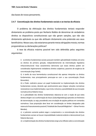 168 | Curso de Direito Tributário
das bases de nosso pensamento.
2.4.7 Concretização dos direitos fundamentais sociais e as teorias da eficácia
O problema da efetivação dos direitos fundamentais tentará responder
diretamente ao problema posto por Norberto Bobbio de denominar de verdadeiros
direitos os dispositivos constitucionais que não geram sanções, que não são
diretamente aplicáveis ou que não atribuem diretamente uma pretensão aos seus
beneficiários. Nesse caso, não estaríamos perante meras obrigações morais, normas
programáticas ou declarações políticas?
A tese da eficácia máxima possível tem sido defendida pelos seguintes
argumentos:
i) os direitos fundamentais sociais possuem também aplicabilidade imediata, tal como
os direitos de primeira geração, independentemente da intermediação legislativa
infraconstitucional. Essa característica demonstra que esses direitos podem ser
considerados legitimamente verdadeiros direitos subjetivos, passíveis de exigência de
concretização (Ingo Sarlet);
ii) é tarefa da nova hermenêutica constitucional não apenas interpretar os direitos
fundamentais, mas principalmente preocupar-se com a sua concretização (Paulo
Bonavides);
iii) o Poder Judiciário possui um papel fundamental na implementação dos direitos
fundamentais sociais, devendo agir positivamente para integrar soluções normativas
necessárias à sua implementação, o que inclui, inclusive, a possibilidade da sua inovação
normativa (Eros Roberto Grau);
iv) a judicialidade dos direitos fundamentais relaciona-se com a noção de que estes
direitos dirigem-se à conformação do futuro (Zukunftgestaltung) operando um fenômeno
de transmutação, ou seja, procedendo uma circulação de opções políticas em comandos
normativos. Essa proposição deve levar em consideração os limites designados pela
reserva do financeiramente possível (“Vorbehalt des finanziell Möglichen” – Gilmar Ferreira
Mendes);
v) o judiciário somente poderá negar o cumprimento e a concretização dos direitos
fundamentais sociais se houver impossibilidade material evidente e demonstrável (Luís
Roberto Barroso);
vi) a implementação dos direitos fundamentais exige uma reflexão sobre a concretização
 