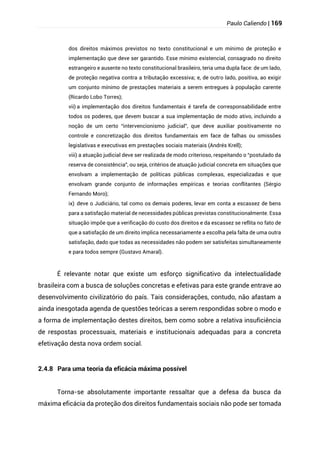 Paulo Caliendo | 169
dos direitos máximos previstos no texto constitucional e um mínimo de proteção e
implementação que deve ser garantido. Esse mínimo existencial, consagrado no direito
estrangeiro e ausente no texto constitucional brasileiro, teria uma dupla face: de um lado,
de proteção negativa contra a tributação excessiva; e, de outro lado, positiva, ao exigir
um conjunto mínimo de prestações materiais a serem entregues à população carente
(Ricardo Lobo Torres);
vii) a implementação dos direitos fundamentais é tarefa de corresponsabilidade entre
todos os poderes, que devem buscar a sua implementação de modo ativo, incluindo a
noção de um certo “intervencionismo judicial”, que deve auxiliar positivamente no
controle e concretização dos direitos fundamentais em face de falhas ou omissões
legislativas e executivas em prestações sociais materiais (Andrés Krell);
viii) a atuação judicial deve ser realizada de modo criterioso, respeitando o “postulado da
reserva de consistência”, ou seja, critérios de atuação judicial concreta em situações que
envolvam a implementação de políticas públicas complexas, especializadas e que
envolvam grande conjunto de informações empíricas e teorias conflitantes (Sérgio
Fernando Moro);
ix) deve o Judiciário, tal como os demais poderes, levar em conta a escassez de bens
para a satisfação material de necessidades públicas previstas constitucionalmente. Essa
situação impõe que a verificação do custo dos direitos e da escassez se reflita no fato de
que a satisfação de um direito implica necessariamente a escolha pela falta de uma outra
satisfação, dado que todas as necessidades não podem ser satisfeitas simultaneamente
e para todos sempre (Gustavo Amaral).
É relevante notar que existe um esforço significativo da intelectualidade
brasileira com a busca de soluções concretas e efetivas para este grande entrave ao
desenvolvimento civilizatório do país. Tais considerações, contudo, não afastam a
ainda inesgotada agenda de questões teóricas a serem respondidas sobre o modo e
a forma de implementação destes direitos, bem como sobre a relativa insuficiência
de respostas processuais, materiais e institucionais adequadas para a concreta
efetivação desta nova ordem social.
2.4.8 Para uma teoria da eficácia máxima possível
Torna-se absolutamente importante ressaltar que a defesa da busca da
máxima eficácia da proteção dos direitos fundamentais sociais não pode ser tomada
 