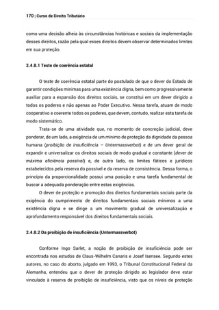 170 | Curso de Direito Tributário
como uma decisão alheia às circunstâncias históricas e sociais da implementação
desses direitos, razão pela qual esses direitos devem observar determinados limites
em sua proteção.
2.4.8.1 Teste de coerência estatal
O teste de coerência estatal parte do postulado de que o dever do Estado de
garantir condições mínimas para uma existência digna, bem como progressivamente
auxiliar para a expansão dos direitos sociais, se constitui em um dever dirigido a
todos os poderes e não apenas ao Poder Executivo. Nessa tarefa, atuam de modo
cooperativo e coerente todos os poderes, que devem, contudo, realizar esta tarefa de
modo sistemático.
Trata-se de uma atividade que, no momento de concreção judicial, deve
ponderar, de um lado, a exigência de um mínimo de proteção da dignidade da pessoa
humana (proibição de insuficiência – Untermassverbot) e de um dever geral de
expandir e universalizar os direitos sociais de modo gradual e constante (dever de
máxima eficiência possível) e, de outro lado, os limites fáticos e jurídicos
estabelecidos pela reserva do possível e da reserva de consistência. Dessa forma, o
princípio da proporcionalidade possui uma posição e uma tarefa fundamental de
buscar a adequada ponderação entre estas exigências.
O dever de proteção e promoção dos direitos fundamentais sociais parte da
exigência do cumprimento de direitos fundamentais sociais mínimos a uma
existência digna e se dirige a um movimento gradual de universalização e
aprofundamento responsável dos direitos fundamentais sociais.
2.4.8.2 Da proibição de insuficiência (Untermassverbot)
Conforme Ingo Sarlet, a noção de proibição de insuficiência pode ser
encontrada nos estudos de Claus-Wilhelm Canaris e Josef Isensee. Segundo estes
autores, no caso do aborto, julgado em 1993, o Tribunal Constitucional Federal da
Alemanha, entendeu que o dever de proteção dirigido ao legislador deve estar
vinculado à reserva de proibição de insuficiência, visto que os níveis de proteção
 