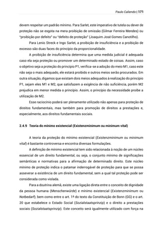 Paulo Caliendo | 171
devem respeitar um padrão mínimo. Para Sarlet, este imperativo de tutela ou dever de
proteção não se esgota na mera proibição de omissão (Gilmar Ferreira Mendes) ou
“proibição por defeito” ou “defeito de proteção” (Joaquim José Gomes Canotilho).
Para Lenio Streck e Ingo Sarlet, a proibição de insuficiência e a proibição de
excesso são duas faces do princípio da proporcionalidade.
A proibição de insuficiência determina que uma medida judicial é adequada
caso ela seja proteção ou promover um determinado estado de coisas. Assim, caso
o objetivo seja a proteção do princípio P1, verifica-se a adoção do meio M1, caso este
não seja o mais adequado, ele estará proibido e outros meios serão procurados. Em
outra situação, digamos que existam dois meios adequados à realização do princípio
P1, sejam eles M1 e M2, que satisfazem a exigência de não suficiência, porém M2
prejudica em menor medida o princípio. Assim, o princípio da necessidade proíbe a
utilização de M2.
Esse raciocínio poderá ser plenamente utilizado não apenas para proteção de
direitos fundamentais, mas também para promoção de direitos a prestações e,
especialmente, aos direitos fundamentais sociais.
2.4.9 Teoria do mínimo existencial (Existenzminimum ou minimum vital)
A teoria da proteção do mínimo existencial (Existenzminimum ou minimum
vital) é bastante controversa e encontra diversas formulações.
A definição de mínimo existencial tem sido relacionada à noção de um núcleo
essencial de um direito fundamental, ou seja, o conjunto mínimo de significações
semânticas e normativas para a afirmação de determinado direito. Este núcleo
mínimo de proteção indica o patamar inderrogável de proteção para que se possa
asseverar a existência de um direito fundamental, sem a qual tal proteção pode ser
considerada como violada.
Para a doutrina alemã, existe uma ligação direta entre o conceito de dignidade
da pessoa humana (Menschenwürde) e mínimo existencial (Existenzminimum ou
Notbedarf); bem como entre o art. 1º do texto da Constituição de Bonn (GG) e o art.
20 que estabelece o Estado Social (Sozialstaatsprinzip) e o direito a prestações
sociais (Sozialstaatsprinzip). Este conceito será igualmente utilizado com força na
 