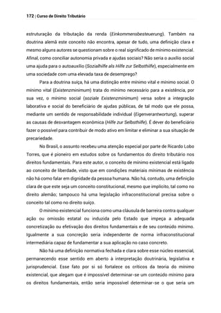 172 | Curso de Direito Tributário
estruturação da tributação da renda (Einkommensbesteuerung). Também na
doutrina alemã este conceito não encontra, apesar de tudo, uma definição clara e
mesmo alguns autores se questionam sobre o real significado de mínimo existencial.
Afinal, como conciliar autonomia privada e ajudas sociais? Não seria o auxílio social
uma ajuda para o autoauxílio (Sozialhilfe als Hilfe zur Selbsthilfe), especialmente em
uma sociedade com uma elevada taxa de desemprego?
Para a doutrina suíça, há uma distinção entre mínimo vital e mínimo social. O
mínimo vital (Existenzminimum) trata do mínimo necessário para a existência, por
sua vez, o mínimo social (soziale Existenzminimum) versa sobre a integração
laborativa e social do beneficiário de ajudas públicas, de tal modo que ele possa,
mediante um sentido de responsabilidade individual (Eigenverantwortung), superar
as causas de desvantagem econômica (Hilfe zur Selbsthilfe). É dever do beneficiário
fazer o possível para contribuir de modo ativo em limitar e eliminar a sua situação de
precariedade.
No Brasil, o assunto recebeu uma atenção especial por parte de Ricardo Lobo
Torres, que é pioneiro em estudos sobre os fundamentos do direito tributário nos
direitos fundamentais. Para este autor, o conceito de mínimo existencial está ligado
ao conceito de liberdade, visto que em condições materiais mínimas de existência
não há como falar em dignidade da pessoa humana. Não há, contudo, uma definição
clara de que este seja um conceito constitucional, mesmo que implícito, tal como no
direito alemão; tampouco há uma legislação infraconstitucional precisa sobre o
conceito tal como no direito suíço.
O mínimo existencial funciona como uma cláusula de barreira contra qualquer
ação ou omissão estatal ou induzida pelo Estado que impeça a adequada
concretização ou efetivação dos direitos fundamentais e de seu conteúdo mínimo.
Igualmente a sua concreção seria independente de norma infraconstitucional
intermediária capaz de fundamentar a sua aplicação no caso concreto.
Não há uma definição normativa fechada e clara sobre esse núcleo essencial,
permanecendo esse sentido em aberto à interpretação doutrinária, legislativa e
jurisprudencial. Esse fato por si só fortalece os críticos da teoria do mínimo
existencial, que alegam que é impossível determinar-se um conteúdo mínimo para
os direitos fundamentais, então seria impossível determinar-se o que seria um
 
