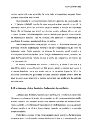 Paulo Caliendo | 173
mínimo existencial a ser protegido. De outro lado, a imprecisão e vagueza desse
conceito o tornariam impraticável.
Cabe ressaltar o seu reconhecimento normativo por meio da sua inclusão no
art. 1º da Lei n. 8.742/93, que dispõe sobre a organização da assistência social: “A
assistência social, direito do cidadão e dever do Estado, é Política de Seguridade
Social não contributiva, que provê os mínimos sociais, realizada através de um
conjunto de ações de iniciativa pública e da sociedade, para garantir o atendimento
às necessidades básicas”. Não há, contudo, uma definição e caracterização do
significado de mínimos sociais neste texto normativo.
Não há explicitamente uma posição normativa ou doutrinária no Brasil que
diferencie o mínimo existencial do mínimo social para integração social, tal como na
legislação suíça. Existe, contudo, no sistema de proteção social brasileiro a
instituição de condicionalidades para a fruição de benefícios sociais, tal como no
caso do Programa Bolsa Família, em que a família se compromete em manter as
crianças na escola.
O mínimo fundamental dos direitos à educação, à saúde, à moradia e à
assistência social se constitui em um dos grandes passivos sociais que possui a
sociedade brasileira com a sua ampla maioria de nacionais. O grande déficit de
cidadania se constitui na gigantesca exclusão social que padece a maior parte do
povo brasileiro onde realmente o mínimo existencial está ainda fora da proteção
estatal e social.
2.5 O problema da eficácia dos direitos fundamentais do contribuinte
A eficácia dos direitos fundamentais do contribuinte é multidimensional. Não
há apenas um plano da eficácia jurídica, mas diversos. O problema aqui estabelecido
é como construir uma teoria da eficácia dos direitos fundamentais do contribuinte.
Historicamente, os melhores doutrinadores em direito tributário se preocuparam em
afirmar a existência e a eficácia desses direitos, mas não em estabelecer uma teoria
sistemática deles.
Pretendemos nessas linhas iniciais propor alguns elementos fundamentais
para uma teoria dos direitos fundamentais do contribuinte. A primeira questão que
 