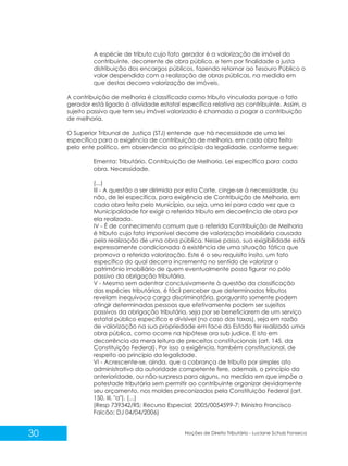 30 Noções de Direito Tributário - Luciane Schulz Fonseca
A espécie de tributo cujo fato gerador é a valorização de imóvel do
contribuinte, decorrente de obra pública, e tem por finalidade a justa
distribuição dos encargos públicos, fazendo retornar ao Tesouro Público o
valor despendido com a realização de obras públicas, na medida em
que destas decorra valorização de imóveis.
A contribuição de melhoria é classificada como tributo vinculado porque o fato
gerador está ligado à atividade estatal específica relativa ao contribuinte. Assim, o
sujeito passivo que tem seu imóvel valorizado é chamado a pagar a contribuição
de melhoria.
O Superior Tribunal de Justiça (STJ) entende que há necessidade de uma lei
específica para a exigência de contribuição de melhoria, em cada obra feita
pelo ente político, em observância ao princípio da legalidade, conforme segue:
Ementa: Tributário. Contribuição de Melhoria. Lei específica para cada
obra. Necessidade.
(...)
III - A questão a ser dirimida por esta Corte, cinge-se à necessidade, ou
não, de lei específica, para exigência de Contribuição de Melhoria, em
cada obra feita pelo Município, ou seja, uma lei para cada vez que a
Municipalidade for exigir o referido tributo em decorrência de obra por
ela realizada.
IV - É de conhecimento comum que a referida Contribuição de Melhoria
é tributo cujo fato imponível decorre de valorização imobiliária causada
pela realização de uma obra pública. Nesse passo, sua exigibilidade está
expressamente condicionada à existência de uma situação fática que
promova a referida valorização. Este é o seu requisito ínsito, um fato
específico do qual decorra incremento no sentido de valorizar o
patrimônio imobiliário de quem eventualmente possa figurar no pólo
passivo da obrigação tributária.
V - Mesmo sem adentrar conclusivamente à questão da classificação
das espécies tributárias, é fácil perceber que determinados tributos
revelam inequívoca carga discriminatória, porquanto somente podem
atingir determinadas pessoas que efetivamente podem ser sujeitos
passivos da obrigação tributária, seja por se beneficiarem de um serviço
estatal público específico e divisível (no caso das taxas), seja em razão
de valorização na sua propriedade em face do Estado ter realizado uma
obra pública, como ocorre na hipótese ora sub judice. E isto em
decorrência da mera leitura de preceitos constitucionais (art. 145, da
Constituição Federal). Por isso a exigência, também constitucional, de
respeito ao princípio da legalidade.
VI - Acrescente-se, ainda, que a cobrança de tributo por simples ato
administrativo da autoridade competente fere, ademais, o princípio da
anterioridade, ou não-surpresa para alguns, na medida em que impõe a
potestade tributária sem permitir ao contribuinte organizar devidamente
seu orçamento, nos moldes preconizados pela Constituição Federal (art.
150, III, "a"). (...)
(Resp 739342/RS; Recurso Especial; 2005/0054599-7; Ministro Francisco
Falcão; DJ 04/04/2006)
 