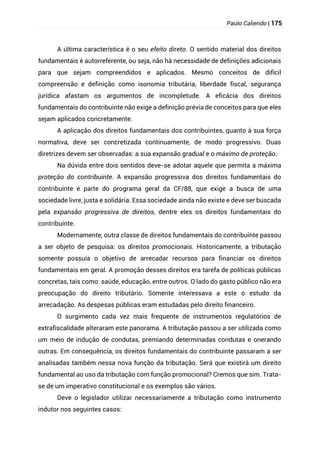 Paulo Caliendo | 175
A última característica é o seu efeito direto. O sentido material dos direitos
fundamentais é autorreferente, ou seja, não há necessidade de definições adicionais
para que sejam compreendidos e aplicados. Mesmo conceitos de difícil
compreensão e definição como isonomia tributária, liberdade fiscal, segurança
jurídica afastam os argumentos de incompletude. A eficácia dos direitos
fundamentais do contribuinte não exige a definição prévia de conceitos para que eles
sejam aplicados concretamente.
A aplicação dos direitos fundamentais dos contribuintes, quanto à sua força
normativa, deve ser concretizada continuamente, de modo progressivo. Duas
diretrizes devem ser observadas: a sua expansão gradual e o máximo de proteção.
Na dúvida entre dois sentidos deve-se adotar aquele que permita a máxima
proteção do contribuinte. A expansão progressiva dos direitos fundamentais do
contribuinte é parte do programa geral da CF/88, que exige a busca de uma
sociedade livre, justa e solidária. Essa sociedade ainda não existe e deve ser buscada
pela expansão progressiva de direitos, dentre eles os direitos fundamentais do
contribuinte.
Modernamente, outra classe de direitos fundamentais do contribuinte passou
a ser objeto de pesquisa: os direitos promocionais. Historicamente, a tributação
somente possuía o objetivo de arrecadar recursos para financiar os direitos
fundamentais em geral. A promoção desses direitos era tarefa de políticas públicas
concretas, tais como: saúde, educação, entre outros. O lado do gasto público não era
preocupação do direito tributário. Somente interessava a este o estudo da
arrecadação. As despesas públicas eram estudadas pelo direito financeiro.
O surgimento cada vez mais frequente de instrumentos regulatórios de
extrafiscalidade alteraram este panorama. A tributação passou a ser utilizada como
um meio de indução de condutas, premiando determinadas condutas e onerando
outras. Em consequência, os direitos fundamentais do contribuinte passaram a ser
analisadas também nessa nova função da tributação. Será que existirá um direito
fundamental ao uso da tributação com função promocional? Cremos que sim. Trata-
se de um imperativo constitucional e os exemplos são vários.
Deve o legislador utilizar necessariamente a tributação como instrumento
indutor nos seguintes casos:
 