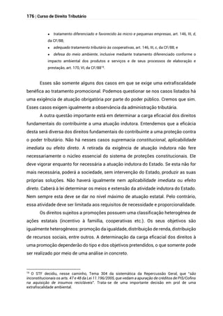 176 | Curso de Direito Tributário
 tratamento diferenciado e favorecido às micro e pequenas empresas, art. 146, III, d,
da CF/88;
 adequado tratamento tributário às cooperativas, art. 146, III, c, da CF/88; e
 defesa do meio ambiente, inclusive mediante tratamento diferenciado conforme o
impacto ambiental dos produtos e serviços e de seus processos de elaboração e
prestação, art. 170, VI, da CF/8819
.
Esses são somente alguns dos casos em que se exige uma extrafiscalidade
benéfica ao tratamento promocional. Podemos questionar se nos casos listados há
uma exigência de atuação obrigatória por parte do poder público. Cremos que sim.
Esses casos exigem igualmente a observância da administração tributária.
A outra questão importante está em determinar a carga eficacial dos direitos
fundamentais do contribuinte a uma atuação indutora. Entendemos que a eficácia
desta será diversa dos direitos fundamentais do contribuinte a uma proteção contra
o poder tributário. Não há nesses casos supremacia constitucional, aplicabilidade
imediata ou efeito direto. A retirada da exigência de atuação indutora não fere
necessariamente o núcleo essencial do sistema de proteções constitucionais. Ele
deve vigorar enquanto for necessária a atuação indutora do Estado. Se esta não for
mais necessária, poderá a sociedade, sem intervenção do Estado, produzir as suas
próprias soluções. Não haverá igualmente nem aplicabilidade imediata ou efeito
direto. Caberá à lei determinar os meios e extensão da atividade indutora do Estado.
Nem sempre esta deve se dar no nível máximo de atuação estatal. Pelo contrário,
essa atividade deve ser limitada aos requisitos de necessidade e proporcionalidade.
Os direitos sujeitos a promoções possuem uma classificação heterogênea de
ações estatais (incentivo à famiília, cooperativas etc.). Os seus objetivos são
igualmente heterogêneos: promoção da igualdade, distribuição de renda, distribuição
de recursos sociais, entre outros. A determinação da carga eficacial dos direitos à
uma promoção dependerão do tipo e dos objetivos pretendidos, o que somente pode
ser realizado por meio de uma análise in concreto.
19
O STF decidiu, nesse caminho, Tema 304 da sistemática da Repercussão Geral, que “são
inconstitucionais os arts. 47 e 48 da Lei 11.196/2005, que vedam a apuração de créditos de PIS/Cofins
na aquisição de insumos recicláveis". Trata-se de uma importante decisão em prol de uma
extrafiscalidade ambiental.
 