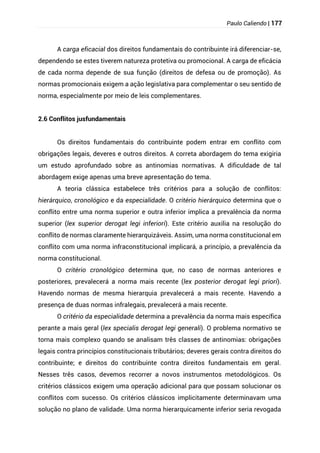 Paulo Caliendo | 177
A carga eficacial dos direitos fundamentais do contribuinte irá diferenciar-se,
dependendo se estes tiverem natureza protetiva ou promocional. A carga de eficácia
de cada norma depende de sua função (direitos de defesa ou de promoção). As
normas promocionais exigem a ação legislativa para complementar o seu sentido de
norma, especialmente por meio de leis complementares.
2.6 Conflitos jusfundamentais
Os direitos fundamentais do contribuinte podem entrar em conflito com
obrigações legais, deveres e outros direitos. A correta abordagem do tema exigiria
um estudo aprofundado sobre as antinomias normativas. A dificuldade de tal
abordagem exige apenas uma breve apresentação do tema.
A teoria clássica estabelece três critérios para a solução de conflitos:
hierárquico, cronológico e da especialidade. O critério hierárquico determina que o
conflito entre uma norma superior e outra inferior implica a prevalência da norma
superior (lex superior derogat legi inferiori). Este critério auxilia na resolução do
conflito de normas claramente hierarquizáveis. Assim, uma norma constitucional em
conflito com uma norma infraconstitucional implicará, a princípio, a prevalência da
norma constitucional.
O critério cronológico determina que, no caso de normas anteriores e
posteriores, prevalecerá a norma mais recente (lex posterior derogat legi priori).
Havendo normas de mesma hierarquia prevalecerá a mais recente. Havendo a
presença de duas normas infralegais, prevalecerá a mais recente.
O critério da especialidade determina a prevalência da norma mais específica
perante a mais geral (lex specialis derogat legi generali). O problema normativo se
torna mais complexo quando se analisam três classes de antinomias: obrigações
legais contra princípios constitucionais tributários; deveres gerais contra direitos do
contribuinte; e direitos do contribuinte contra direitos fundamentais em geral.
Nesses três casos, devemos recorrer a novos instrumentos metodológicos. Os
critérios clássicos exigem uma operação adicional para que possam solucionar os
conflitos com sucesso. Os critérios clássicos implicitamente determinavam uma
solução no plano de validade. Uma norma hierarquicamente inferior seria revogada
 