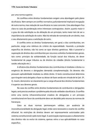178 | Curso de Direito Tributário
por uma norma superior.
Os conflitos entre direitos fundamentais exigem uma abordagem pelo plano
da eficácia. Nem sempre um conflito normativo jusfundamental implicará revogação
de outra norma, mas redução de sua eficácia no caso concreto. Esta abordagem fica
clara no caso de ponderação entre interesses contrapostos. Assim, quanto maior é
o grau de não satisfação ou de afetação de um princípio, tanto maior tem de ser a
importância da satisfação do outro. Não há retirada de normativa de um direito, mas
o seu afastamento para a satisfação de outro.
O conflito entre os direitos fundamentais, em geral, e dos contribuintes, em
particular, exige uma releitura do critério da especialidade. Havendo a proteção
específica de direitos, não há como se opor direitos genéricos. Não é possível a
superação de direitos dos contribuintes por recursos a direitos fundamentais gerais,
tais como: princípio da solidariedade, da função social dos tributos, do dever
fundamental de pagar tributos ou de direitos do cidadão (direito fundamental à
saúde, educação etc.).
A eficácia dos direitos fundamentais dos contribuintes é imediata e direta e a
exigência de deveres e obrigações demanda complementação. Os deveres não
possuem aplicabilidade imediata ou efeito direto. O texto constitucional determina
que ninguém será obrigado a fazer ou deixar de fazer senão em virtude de lei (art. 5º,
II). Assim, demonstra-se claramente que a carga eficacial dos direitos fundamentais
é superior aos deveres gerais.
No caso do conflito entre direitos fundamentais do contribuinte e obrigações
legais, será preciso analisar o problema pela ótica da validade e da eficácia. O conflito
entre uma norma infraconstitucional criadora de obrigações e um princípio
constitucional em favor do contribuinte deve ser decidido pelo recurso às normas de
hierarquia.
Caso as duas normas permaneçam válidas, por ausência de
inconstitucionalidade da obrigação legal, então será necessário o exame do conflito
eficacial. As restrições de direitos devem ser expressamente autorizadas pelo
sistema constitucional e pelo texto legal. A autorização expressa para o afastamento
dos direitos não os exclui do sistema, apenas retira a sua aplicabilidade no caso
específico.
 