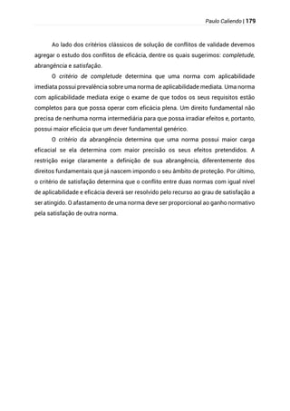 Paulo Caliendo | 179
Ao lado dos critérios clássicos de solução de conflitos de validade devemos
agregar o estudo dos conflitos de eficácia, dentre os quais sugerimos: completude,
abrangência e satisfação.
O critério de completude determina que uma norma com aplicabilidade
imediata possui prevalência sobre uma norma de aplicabilidade mediata. Uma norma
com aplicabilidade mediata exige o exame de que todos os seus requisitos estão
completos para que possa operar com eficácia plena. Um direito fundamental não
precisa de nenhuma norma intermediária para que possa irradiar efeitos e, portanto,
possui maior eficácia que um dever fundamental genérico.
O critério da abrangência determina que uma norma possui maior carga
eficacial se ela determina com maior precisão os seus efeitos pretendidos. A
restrição exige claramente a definição de sua abrangência, diferentemente dos
direitos fundamentais que já nascem impondo o seu âmbito de proteção. Por último,
o critério de satisfação determina que o conflito entre duas normas com igual nível
de aplicabilidade e eficácia deverá ser resolvido pelo recurso ao grau de satisfação a
ser atingido. O afastamento de uma norma deve ser proporcional ao ganho normativo
pela satisfação de outra norma.
 