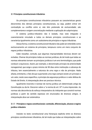 3.1 Princípios constitucionais tributários
Os princípios constitucionais tributários possuem as características gerais
decorrentes dos demais princípios constitucionais, ou seja, podem entrar em
contradição ou conflito entre si; não têm pretensão de exclusividade; são
complementares e exigem concretização mediante a aplicação de subprincípios.
O sistema jurídico-tributário não é isolado, mas está integrado e
coerentemente vinculado a todos os demais princípios constitucionais e se
caracteriza igualmente como um subsistema de princípios e regras tributárias.
Dessa forma, o sistema constitucional tributário não pode ser entendido como
exclusivamente um sistema de princípios, tampouco como um mero conjunto de
regras jurídico-tributárias.
Cabe ressaltar, contudo, que algumas impropriedades técnicas devem ser
evitadas. Chamar de princípios todas as normas jurídicas, de tal modo que todas as
normas relevantes tornam-se princípios jurídicos é um erro terminológico, que pode
conduzir a equívocos. Assim, por exemplo, o denominado princípio da anterioridade
nonagesimal, que exige o prazo mínimo de 90 dias entre instituição e cobrança de
tributos, tem essencialmente a natureza de uma regra e não de princípio. Nada
afasta, entretanto, o fato de que suportando uma regra sempre existe um princípio e
um valor, neste caso específico, o princípio da segurança jurídica e o valor defesa do
Estado de Direito. A interpretação deve ser precisa e técnica.
Igualmente incorreto é nomear de norma jurídica um determinado artigo da
Constituição ou da lei. Discorrer sobre a “a norma do art. 5º” é uma imprecisão. As
normas são decorrência do esforço interpretativo do intérprete que constrói normas
jurídicas a partir do sentido expresso em enunciados de diversos artigos. A
interpretação deve ser sistemática.
3.1.1 Princípios e regras constitucionais: conteúdo, diferenciação, alcance e regime
jurídico-tributário
Inexiste no texto constitucional uma hierarquia explícita entre os diversos
princípios constitucionais tributários, de tal modo que todas as interpretações sobre
 