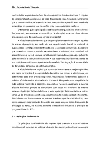 184 | Curso de Direito Tributário
modos de hierarquizá-los são fruto da atividade teórica dos doutrinadores. O objetivo
de construir classificações sobre os tipos de princípios e sua hierarquia é uma forma
que a doutrina utiliza para reduzir o caos interpretativo e permitir uma coerência
sistemática no caso recorrente de conflito entre regras, princípios e valores.
Entendemos que os princípios se estruturam hierarquicamente em três níveis:
fundamentais, estruturantes e específicos. A distinção entre os níveis desses
princípios decorre da sua eficácia vertical e horizontal.
A eficácia vertical determina que um princípio deve ser observado por aqueles
de menor abrangência, em razão de sua superioridade formal ou material. A
superioridade formal pode ser identificada pela localização normativa do dispositivo
que o menciona. Assim, a previsão expressa de um princípio no texto constitucional
aparentemente o eleva à estatura constitucional. Esse dado apenas não é suficiente
para determinar a sua fundamentalidade. A sua observância não decorre apenas de
sua posição normativa, mas igualmente do seu efeito de integração. É a capacidade
de dar unidade conceitual ao sistema normativo.
A eficácia horizontal implica que normas de mesma estatura sejam aplicadas
aos casos pertinentes. É a especialidade da matéria que conduz a aderência de um
determinado caso a um princípio específico. Os princípios fundamentais possuem a
máxima eficácia vertical e forte eficácia horizontal. Eles produzem a integridade de
todo sistema, mantendo-o coerente e sistemático. Possuem igualmente a máxima
eficácia horizontal porque se comunicam com todos os princípios de mesma
estatura. O princípio da liberdade fiscal orienta o princípio da isonomia fiscal e vice-
versa. Já os princípios específicos possuem limitada eficácia vertical e horizontal.
Eles influenciam limitadamente as normas inferiores que lhe são adstritas, bem
como possuem clara limitação de sentido aos casos a que se dirige. O princípio da
efetivação da renda, no máximo, somente indiretamente influencia o princípio da
progressividade do IPTU.
3.1.2 Princípios fundamentais
Os princípios fundamentais são aqueles que orientam a todo o sistema
constitucional, inclusive ao sistema tributário, tais como: justiça fiscal, segurança
 
