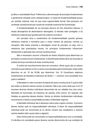 Paulo Caliendo | 185
jurídica e neutralidade fiscal. Preferimos a denominação de princípios fundamentais
a geralmente utilizada como sobreprincípios. A noção de fundamentalidade possui
um sentido material, mais do que mera superioridade formal. Eles possuem um
conteúdo constitucional que é parte do conteúdo essencial da Constituição.
A fundamentalidade de um princípio decorre de três elementos básicos: i)
ampla abrangência de destinatários abrangidos; ii) elevado valor protegido; e iii)
referência material para grande parte do sistema normativo.
Um princípio teria a caraterística da fundamentalidade quando gerasse
referência material e normativa para o maior número de pessoas, normas ou
situações. Não basta somente a abordagem moral do princípio, ou seja, com a
relevância das postulações morais. Os princípios fundamentais influenciam
diretamente a aplicação das normas constitucionais.
Não é necessário recorrer à filosofia do direito tributário para determinar os
princípios constitucionais fundamentais. A identificação destes deve ser buscada na
análise da força normativa do texto constitucional.
O critério de reconhecimento deve ser normativo. Afinal, quais são os valores
normativos que indicam os fins a serem concretizados pela Constituição. Estes estão
descritos no art. 3º da CF/88, que determina: “Art. 3º Constituem objetivos
fundamentais da República Federativa do Brasil: I – construir uma sociedade livre,
justa e solidária”.
A liberdade é o valor normativo fundante do texto constitucional. É a partir dela
que todos os demais valores sociais se realizam. Não é por outra razão que o art. 5º
enumera diversos direitos individuais decorrentes de um cidadão livre, tais como:
liberdade de locomoção, de imprensa, de opinião, entre outros. Em seguida, são
listadas as garantias desses direitos. Dentre os direitos fundamentais individuais
encontramos o direito à propriedade privada e à liberdade negocial.
A liberdade individual não é absoluta e deve estar sujeita a limites. O primeiro
desses limites está na responsabilidade individual. O dever de responsabilidade
individual pode ser encontrado já no direito romano que estabelecia a máxima
nemine laedere (não causar dano a alguém).
Outro limite pode ser encontrado na responsabilidade para com a sociedade.
O indivíduo em sociedade possui deveres sociais decorrentes de sua condição de
 