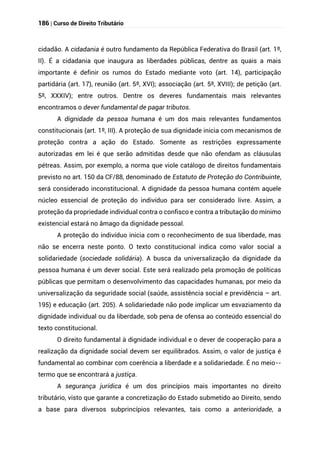 186 | Curso de Direito Tributário
cidadão. A cidadania é outro fundamento da República Federativa do Brasil (art. 1º,
II). É a cidadania que inaugura as liberdades públicas, dentre as quais a mais
importante é definir os rumos do Estado mediante voto (art. 14), participação
partidária (art. 17), reunião (art. 5º, XVI); associação (art. 5º, XVIII); de petição (art.
5º, XXXIV); entre outros. Dentre os deveres fundamentais mais relevantes
encontramos o dever fundamental de pagar tributos.
A dignidade da pessoa humana é um dos mais relevantes fundamentos
constitucionais (art. 1º, III). A proteção de sua dignidade inicia com mecanismos de
proteção contra a ação do Estado. Somente as restrições expressamente
autorizadas em lei é que serão admitidas desde que não ofendam as cláusulas
pétreas. Assim, por exemplo, a norma que viole catálogo de direitos fundamentais
previsto no art. 150 da CF/88, denominado de Estatuto de Proteção do Contribuinte,
será considerado inconstitucional. A dignidade da pessoa humana contém aquele
núcleo essencial de proteção do indivíduo para ser considerado livre. Assim, a
proteção da propriedade individual contra o confisco e contra a tributação do mínimo
existencial estará no âmago da dignidade pessoal.
A proteção do indivíduo inicia com o reconhecimento de sua liberdade, mas
não se encerra neste ponto. O texto constitucional indica como valor social a
solidariedade (sociedade solidária). A busca da universalização da dignidade da
pessoa humana é um dever social. Este será realizado pela promoção de políticas
públicas que permitam o desenvolvimento das capacidades humanas, por meio da
universalização da seguridade social (saúde, assistência social e previdência – art.
195) e educação (art. 205). A solidariedade não pode implicar um esvaziamento da
dignidade individual ou da liberdade, sob pena de ofensa ao conteúdo essencial do
texto constitucional.
O direito fundamental à dignidade individual e o dever de cooperação para a
realização da dignidade social devem ser equilibrados. Assim, o valor de justiça é
fundamental ao combinar com coerência a liberdade e a solidariedade. É no meio--
termo que se encontrará a justiça.
A segurança jurídica é um dos princípios mais importantes no direito
tributário, visto que garante a concretização do Estado submetido ao Direito, sendo
a base para diversos subprincípios relevantes, tais como a anterioridade, a
 