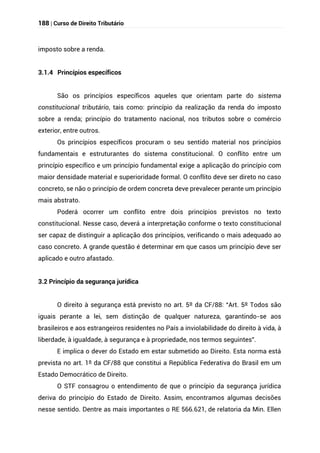 188 | Curso de Direito Tributário
imposto sobre a renda.
3.1.4 Princípios específicos
São os princípios específicos aqueles que orientam parte do sistema
constitucional tributário, tais como: princípio da realização da renda do imposto
sobre a renda; princípio do tratamento nacional, nos tributos sobre o comércio
exterior, entre outros.
Os princípios específicos procuram o seu sentido material nos princípios
fundamentais e estruturantes do sistema constitucional. O conflito entre um
princípio específico e um princípio fundamental exige a aplicação do princípio com
maior densidade material e superioridade formal. O conflito deve ser direto no caso
concreto, se não o princípio de ordem concreta deve prevalecer perante um princípio
mais abstrato.
Poderá ocorrer um conflito entre dois princípios previstos no texto
constitucional. Nesse caso, deverá a interpretação conforme o texto constitucional
ser capaz de distinguir a aplicação dos princípios, verificando o mais adequado ao
caso concreto. A grande questão é determinar em que casos um princípio deve ser
aplicado e outro afastado.
3.2 Princípio da segurança jurídica
O direito à segurança está previsto no art. 5º da CF/88: “Art. 5º Todos são
iguais perante a lei, sem distinção de qualquer natureza, garantindo-se aos
brasileiros e aos estrangeiros residentes no País a inviolabilidade do direito à vida, à
liberdade, à igualdade, à segurança e à propriedade, nos termos seguintes”.
E implica o dever do Estado em estar submetido ao Direito. Esta norma está
prevista no art. 1º da CF/88 que constitui a República Federativa do Brasil em um
Estado Democrático de Direito.
O STF consagrou o entendimento de que o princípio da segurança jurídica
deriva do princípio do Estado de Direito. Assim, encontramos algumas decisões
nesse sentido. Dentre as mais importantes o RE 566.621, de relatoria da Min. Ellen
 
