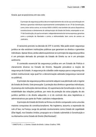 Paulo Caliendo | 189
Gracie, que se posicionou em seu voto:
O princípio da segurança jurídica decorre implicitamente não só da sua concretização em
direitos e garantias individuais expressamente contemplados no art. 5º da Constituição,
como, entre vários outros, os incisos XXXV e XXXVI, mas também de outros dispositivos
constitucionais e diretamente do sobreprincípio do Estado de Direito, estampado no art.
1º da Constituição, do qual se extraem, independentemente de norma expressa, garantias
como a proteção da liberdade e contra a arbitrariedade, bem como de acesso ao
Judiciário.
O raciocínio previsto na decisão do STF é correto. Não pode existir segurança
jurídica se não existirem instituições públicas que garantam os direitos e garantias
individuais. Apesar disso, ainda caberia questionar se o princípio da segurança jurídica
é um princípio derivado do princípio do Estado de Direito ou se é um princípio
autônomo.
O conteúdo essencial da segurança jurídica em um Estado de Polícia é
claramente diverso no Estado de Direito. Naquele prevalece a noção de
segurança do Estado. A segurança do cidadão cede espaço para a segurança da
ordem institucional, seja qual for a denominação adotada (segurança nacional
ou pública).
O princípio da segurança jurídica somente adquire sua plenitude sob o regime
do Estado de Direito. Este pressupõe: i) proteção dos direitos e garantias individuais;
ii) presença de instituições democráticas; iii) supremacia da Constituição e da lei; iv)
estabilidade das relações jurídicas, por meio da proteção da coisa julgada, do ato
jurídico perfeito e do direito adquirido; e v) do controle dos atos legislativos e
administrativos por parte do Poder Judiciário independente.
O princípio do Estado de Direito se firmou no direito comparado como uma das
maiores conquistas do constitucionalismo. Na Inglaterra, assumiu a expressão da
rule of law; na França, surge do período revolucionário como Estado de Legalidade
(État légal), nos Estados Unidos, propugna-se o Estado submetido à Constituição e
na Alemanha como Estado de Direito (Rechtsstaat)1.
1
CANOTILHO, J. J. Gomes. Estado de direito. Lisboa: Gradiva, 1999.
 