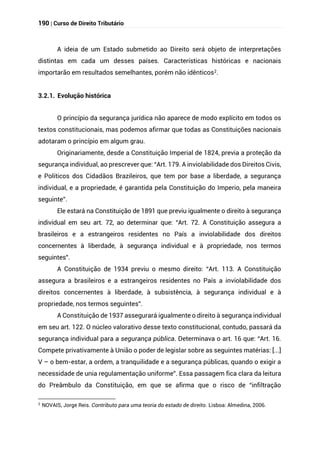 190 | Curso de Direito Tributário
A ideia de um Estado submetido ao Direito será objeto de interpretações
distintas em cada um desses países. Características históricas e nacionais
importarão em resultados semelhantes, porém não idênticos2.
3.2.1. Evolução histórica
O princípio da segurança jurídica não aparece de modo explícito em todos os
textos constitucionais, mas podemos afirmar que todas as Constituições nacionais
adotaram o princípio em algum grau.
Originariamente, desde a Constituição Imperial de 1824, previa a proteção da
segurança individual, ao prescrever que: “Art. 179. A inviolabilidade dos Direitos Civis,
e Politicos dos Cidadãos Brazileiros, que tem por base a liberdade, a segurança
individual, e a propriedade, é garantida pela Constituição do Imperio, pela maneira
seguinte”.
Ele estará na Constituição de 1891 que previu igualmente o direito à segurança
individual em seu art. 72, ao determinar que: “Art. 72. A Constituição assegura a
brasileiros e a estrangeiros residentes no País a inviolabilidade dos direitos
concernentes à liberdade, à segurança individual e à propriedade, nos termos
seguintes”.
A Constituição de 1934 previu o mesmo direito: “Art. 113. A Constituição
assegura a brasileiros e a estrangeiros residentes no País a inviolabilidade dos
direitos concernentes à liberdade, à subsistência, à segurança individual e à
propriedade, nos termos seguintes”.
A Constituição de 1937 assegurará igualmente o direito à segurança individual
em seu art. 122. O núcleo valorativo desse texto constitucional, contudo, passará da
segurança individual para a segurança pública. Determinava o art. 16 que: “Art. 16.
Compete privativamente à União o poder de legislar sobre as seguintes matérias: [...]
V – o bem-estar, a ordem, a tranquilidade e a segurança públicas, quando o exigir a
necessidade de unia regulamentação uniforme”. Essa passagem fica clara da leitura
do Preâmbulo da Constituição, em que se afirma que o risco de “infiltração
2
NOVAIS, Jorge Reis. Contributo para uma teoria do estado de direito. Lisboa: Almedina, 2006.
 