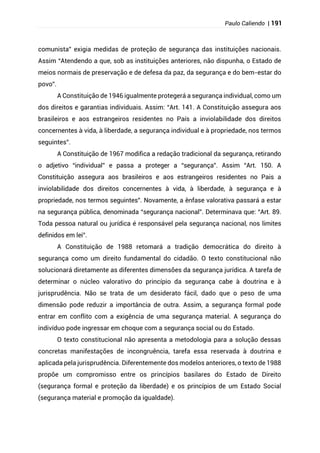 Paulo Caliendo | 191
comunista” exigia medidas de proteção de segurança das instituições nacionais.
Assim “Atendendo a que, sob as instituições anteriores, não dispunha, o Estado de
meios normais de preservação e de defesa da paz, da segurança e do bem-estar do
povo”.
A Constituição de 1946 igualmente protegerá a segurança individual, como um
dos direitos e garantias individuais. Assim: “Art. 141. A Constituição assegura aos
brasileiros e aos estrangeiros residentes no País a inviolabilidade dos direitos
concernentes à vida, à liberdade, a segurança individual e à propriedade, nos termos
seguintes”.
A Constituição de 1967 modifica a redação tradicional da segurança, retirando
o adjetivo “individual” e passa a proteger a “segurança”. Assim “Art. 150. A
Constituição assegura aos brasileiros e aos estrangeiros residentes no Pais a
inviolabilidade dos direitos concernentes à vida, à liberdade, à segurança e à
propriedade, nos termos seguintes”. Novamente, a ênfase valorativa passará a estar
na segurança pública, denominada “segurança nacional”. Determinava que: “Art. 89.
Toda pessoa natural ou jurídica é responsável pela segurança nacional, nos limites
definidos em lei”.
A Constituição de 1988 retomará a tradição democrática do direito à
segurança como um direito fundamental do cidadão. O texto constitucional não
solucionará diretamente as diferentes dimensões da segurança jurídica. A tarefa de
determinar o núcleo valorativo do princípio da segurança cabe à doutrina e à
jurisprudência. Não se trata de um desiderato fácil, dado que o peso de uma
dimensão pode reduzir a importância de outra. Assim, a segurança formal pode
entrar em conflito com a exigência de uma segurança material. A segurança do
indivíduo pode ingressar em choque com a segurança social ou do Estado.
O texto constitucional não apresenta a metodologia para a solução dessas
concretas manifestações de incongruência, tarefa essa reservada à doutrina e
aplicada pela jurisprudência. Diferentemente dos modelos anteriores, o texto de 1988
propõe um compromisso entre os princípios basilares do Estado de Direito
(segurança formal e proteção da liberdade) e os princípios de um Estado Social
(segurança material e promoção da igualdade).
 